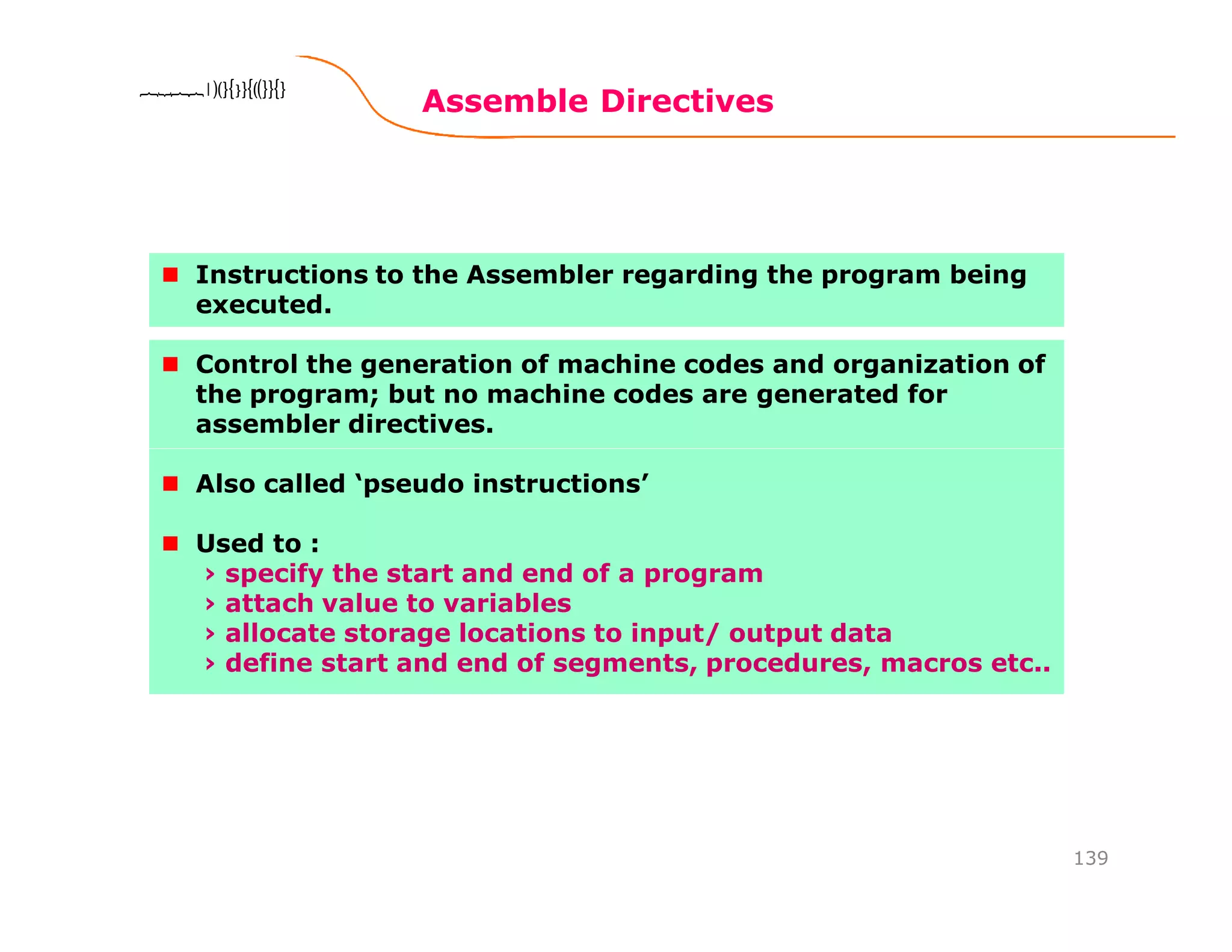 Assemble Directives
139
8086 Microprocessor8086 Microprocessor8086 Microprocessor8086 Microprocessor
Instructions to the Assembler regarding the program being
executed.
Control the generation of machine codes and organization of
the program; but no machine codes are generated for
assembler directives.
Also called ‘pseudo instructions’
Used to :
› specify the start and end of a program
› attach value to variables
› allocate storage locations to input/ output data
› define start and end of segments, procedures, macros etc..
 
