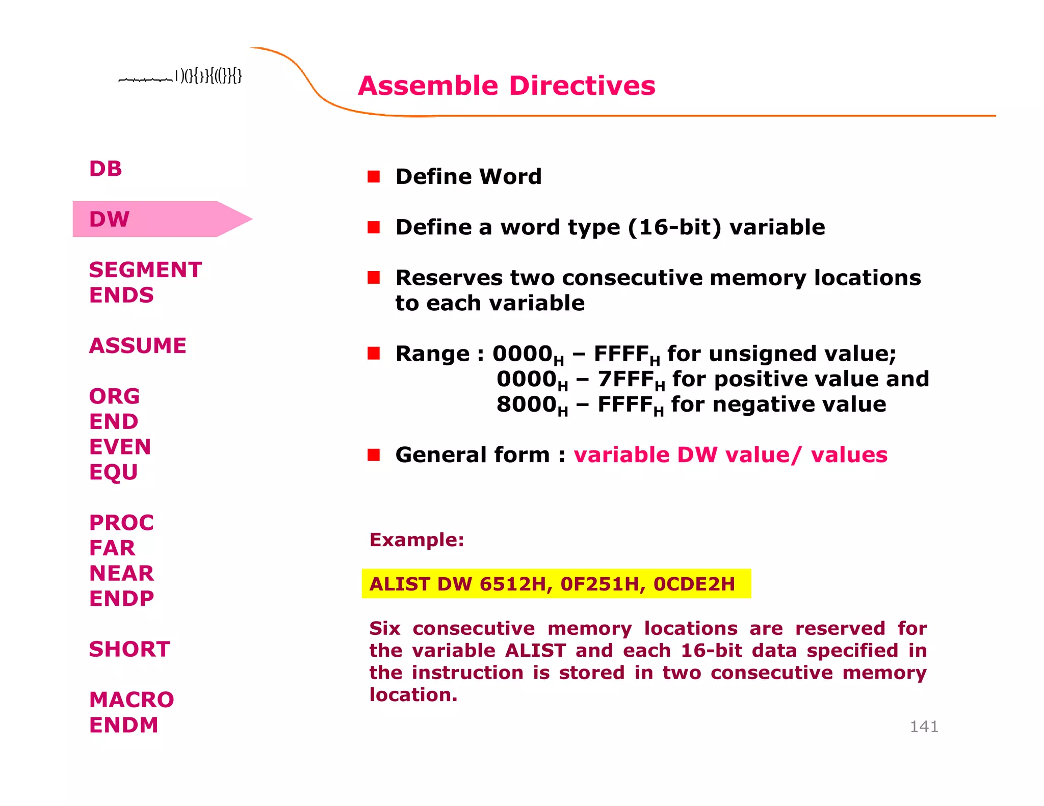 Assemble Directives
141
8086 Microprocessor8086 Microprocessor8086 Microprocessor8086 Microprocessor
Define Word
Define a word type (16-bit) variable
Reserves two consecutive memory locations
to each variable
Range : 0000H – FFFFH for unsigned value;
0000H – 7FFFH for positive value and
8000H – FFFFH for negative value
General form : variable DW value/ values
Example:
ALIST DW 6512H, 0F251H, 0CDE2H
Six consecutive memory locations are reserved for
the variable ALIST and each 16-bit data specified in
the instruction is stored in two consecutive memory
location.
DB
DW
SEGMENT
ENDS
ASSUME
ORG
END
EVEN
EQU
PROC
FAR
NEAR
ENDP
SHORT
MACRO
ENDM
 
