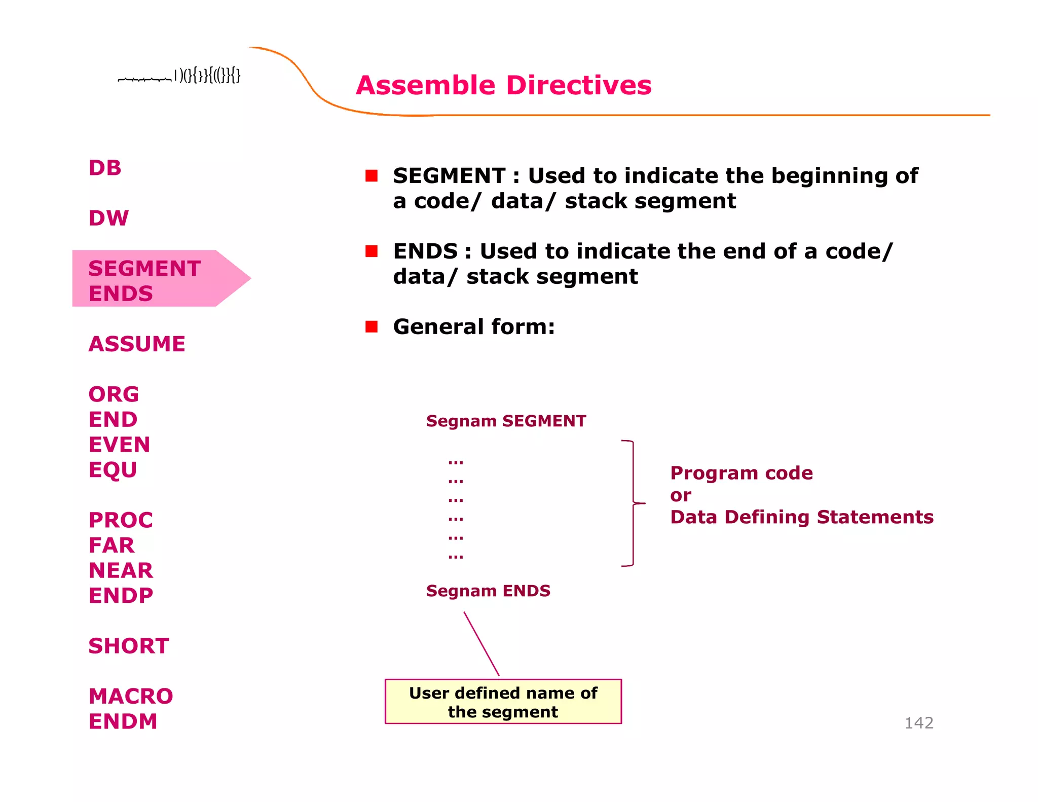 Assemble Directives
142
8086 Microprocessor8086 Microprocessor8086 Microprocessor8086 Microprocessor
SEGMENT : Used to indicate the beginning of
a code/ data/ stack segment
ENDS : Used to indicate the end of a code/
data/ stack segment
General form:
Segnam SEGMENT
…
…
…
…
…
…
Segnam ENDS
Program code
or
Data Defining Statements
User defined name of
the segment
DB
DW
SEGMENT
ENDS
ASSUME
ORG
END
EVEN
EQU
PROC
FAR
NEAR
ENDP
SHORT
MACRO
ENDM
 