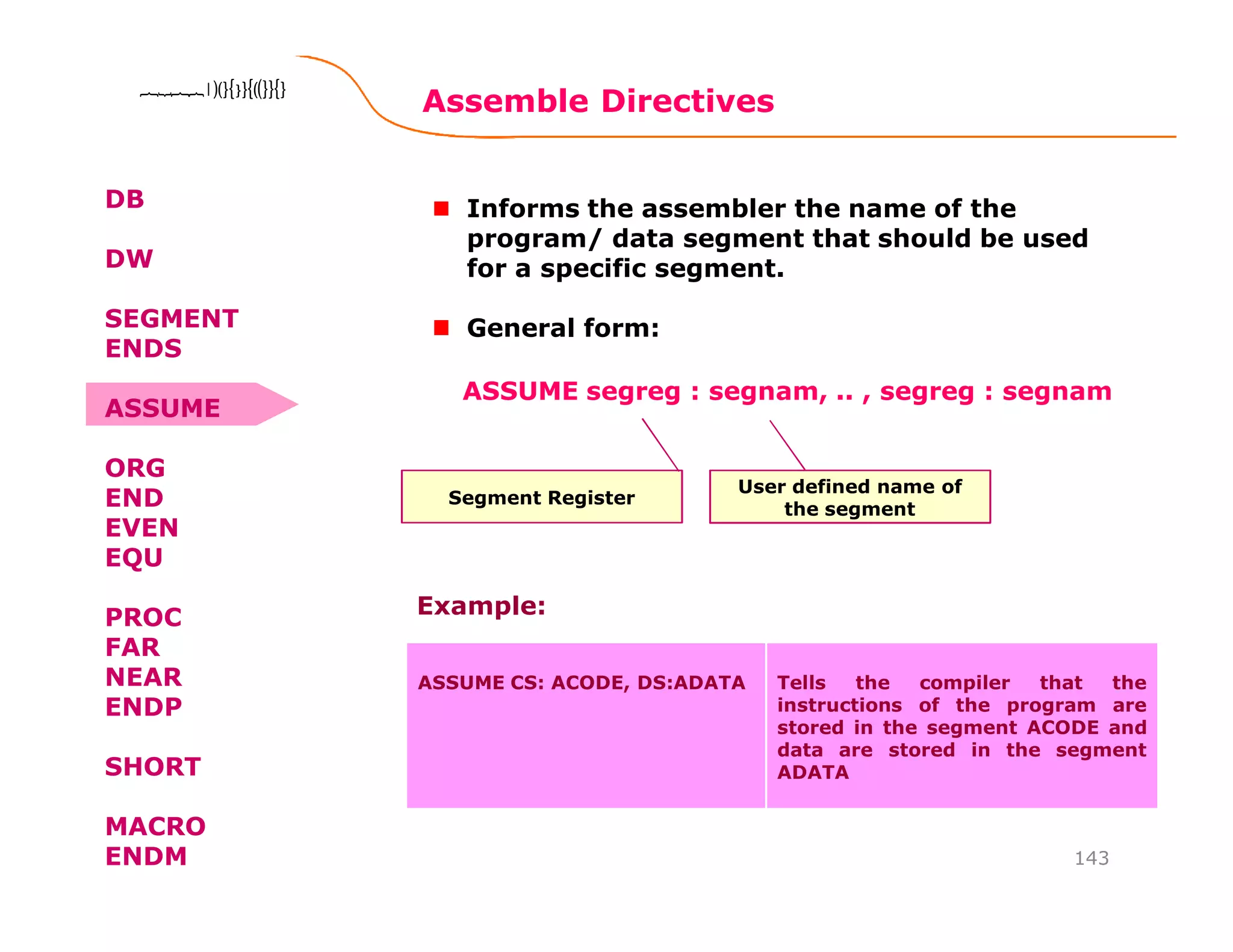 Assemble Directives
143
8086 Microprocessor8086 Microprocessor8086 Microprocessor8086 Microprocessor
DB
DW
SEGMENT
ENDS
ASSUME
ORG
END
EVEN
EQU
PROC
FAR
NEAR
ENDP
SHORT
MACRO
ENDM
Informs the assembler the name of the
program/ data segment that should be used
for a specific segment.
General form:
Segment Register
ASSUME segreg : segnam, .. , segreg : segnam
User defined name of
the segment
ASSUME CS: ACODE, DS:ADATA Tells the compiler that the
instructions of the program are
stored in the segment ACODE and
data are stored in the segment
ADATA
Example:
 