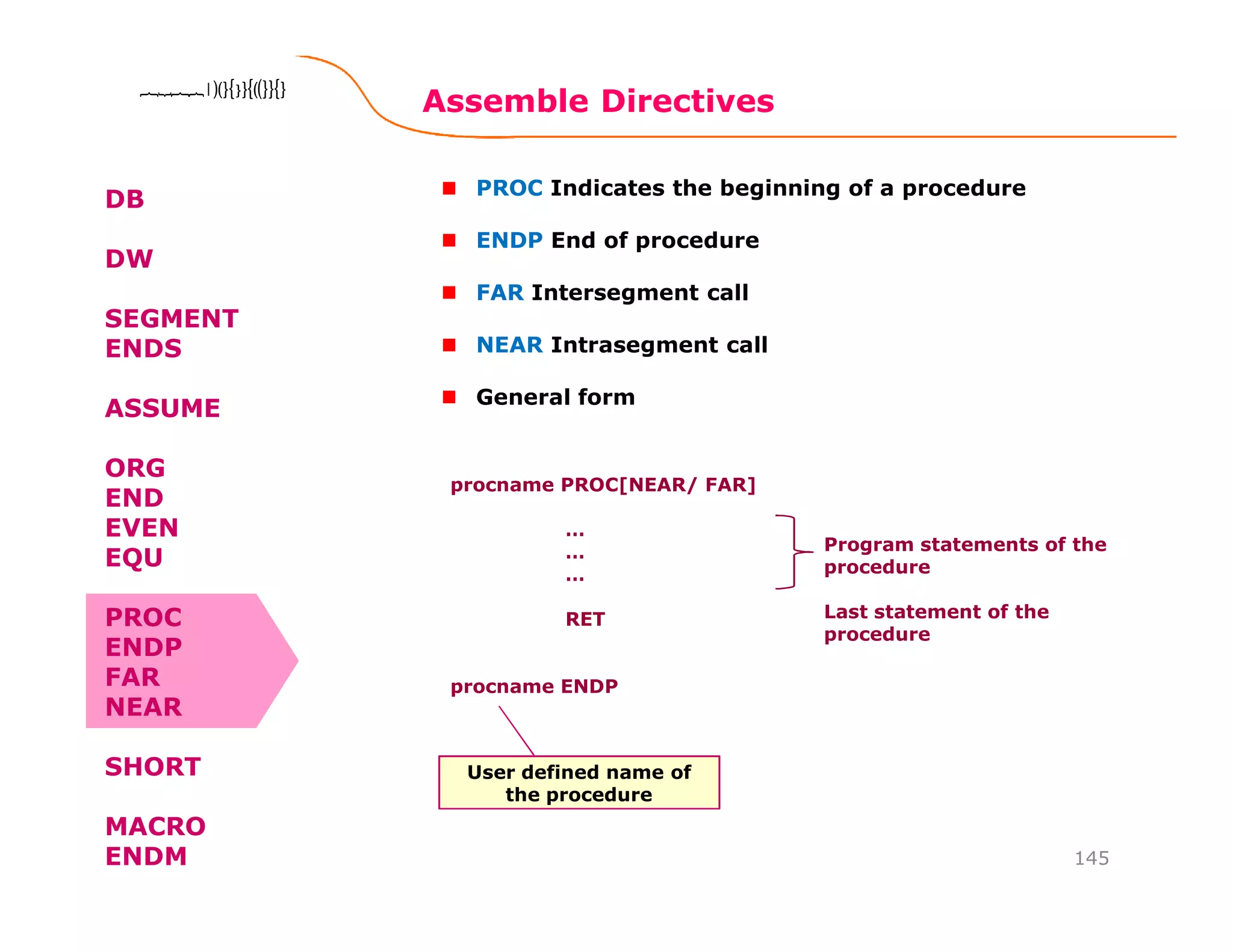 Assemble Directives
145
8086 Microprocessor8086 Microprocessor8086 Microprocessor8086 Microprocessor
DB
DW
SEGMENT
ENDS
ASSUME
ORG
END
EVEN
EQU
PROC
ENDP
FAR
NEAR
SHORT
MACRO
ENDM
PROC Indicates the beginning of a procedure
ENDP End of procedure
FAR Intersegment call
NEAR Intrasegment call
General form
procname PROC[NEAR/ FAR]
…
…
…
RET
procname ENDP
Program statements of the
procedure
Last statement of the
procedure
User defined name of
the procedure
 