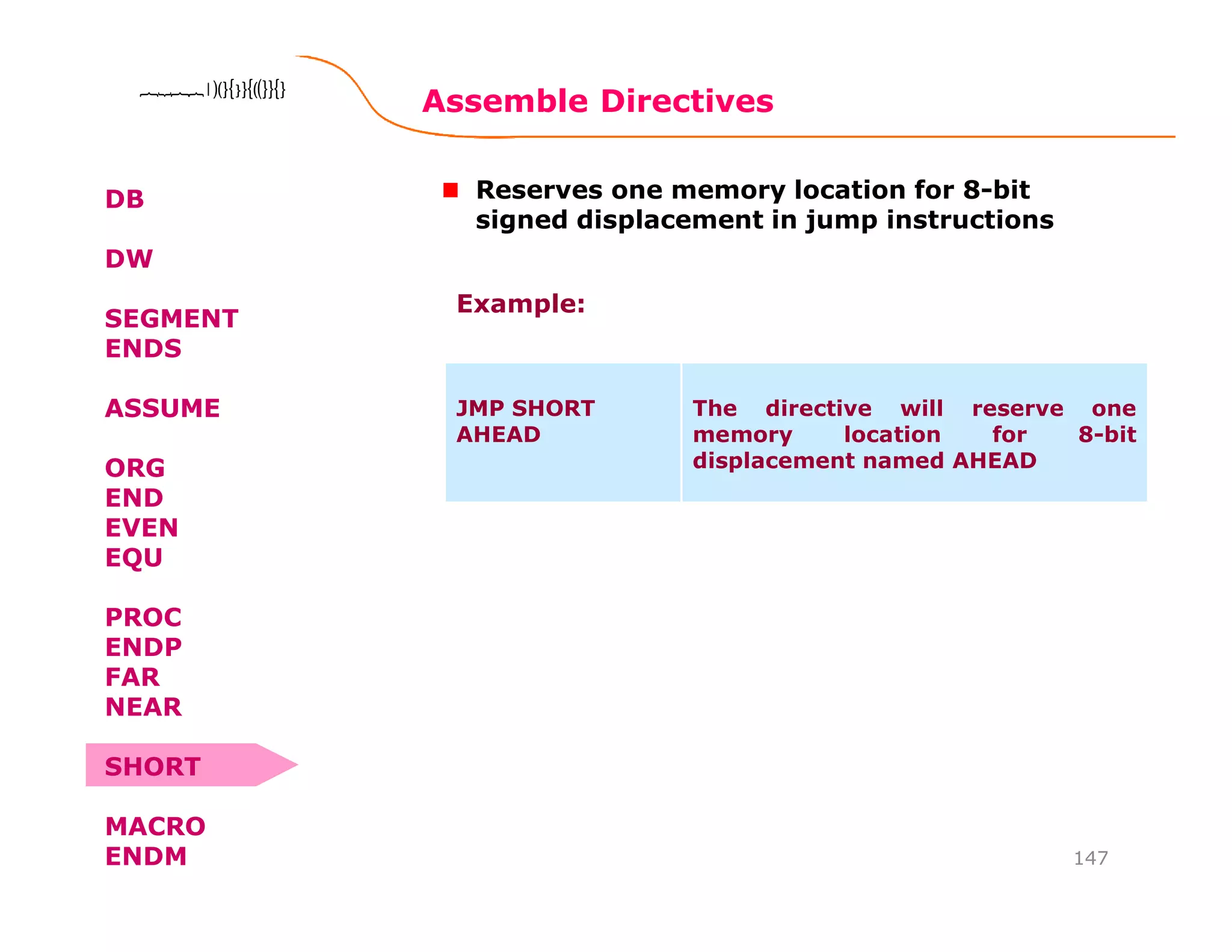 Assemble Directives
147
8086 Microprocessor8086 Microprocessor8086 Microprocessor8086 Microprocessor
DB
DW
SEGMENT
ENDS
ASSUME
ORG
END
EVEN
EQU
PROC
ENDP
FAR
NEAR
SHORT
MACRO
ENDM
Reserves one memory location for 8-bit
signed displacement in jump instructions
JMP SHORT
AHEAD
The directive will reserve one
memory location for 8-bit
displacement named AHEAD
Example:
 