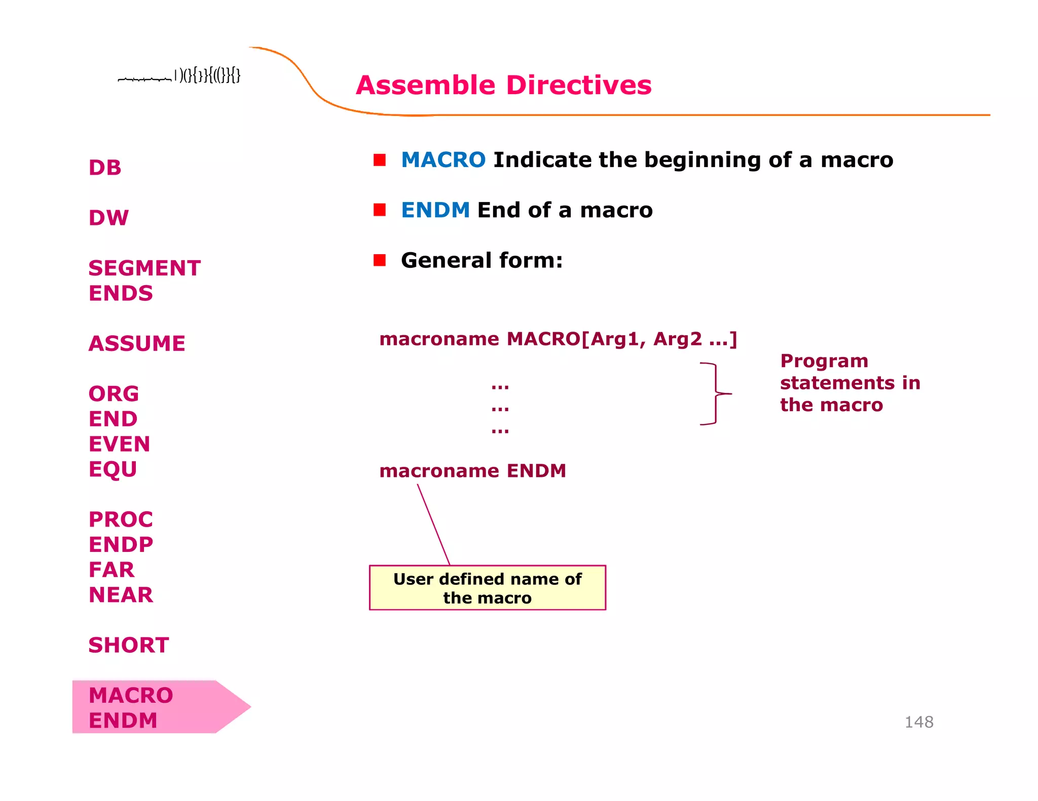 Assemble Directives
148
8086 Microprocessor8086 Microprocessor8086 Microprocessor8086 Microprocessor
DB
DW
SEGMENT
ENDS
ASSUME
ORG
END
EVEN
EQU
PROC
ENDP
FAR
NEAR
SHORT
MACRO
ENDM
MACRO Indicate the beginning of a macro
ENDM End of a macro
General form:
macroname MACRO[Arg1, Arg2 ...]
…
…
…
macroname ENDM
Program
statements in
the macro
User defined name of
the macro
 