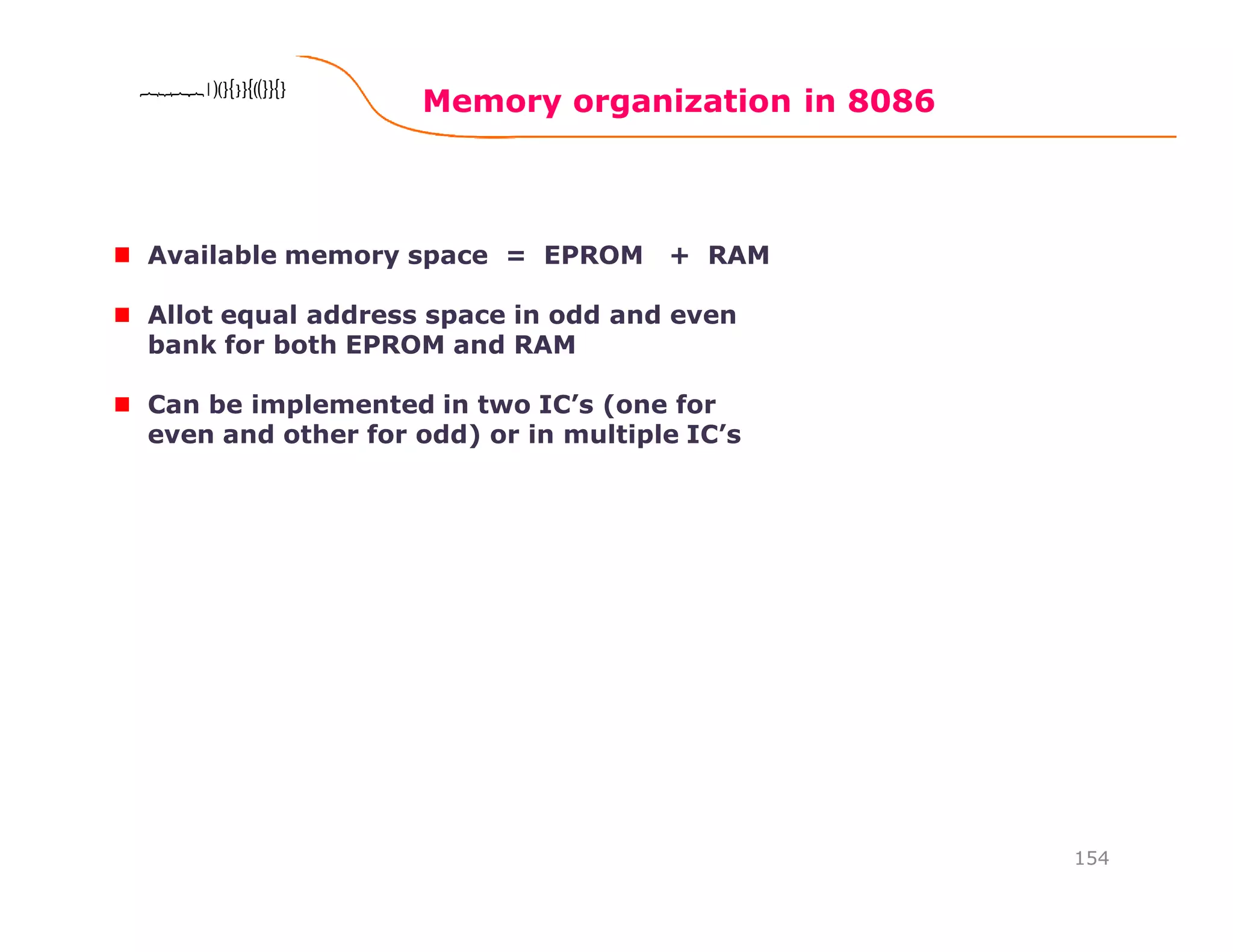 Memory organization in 8086
154
8086 Microprocessor8086 Microprocessor8086 Microprocessor8086 Microprocessor
Available memory space = EPROM + RAM
Allot equal address space in odd and even
bank for both EPROM and RAM
Can be implemented in two IC’s (one for
even and other for odd) or in multiple IC’s
 