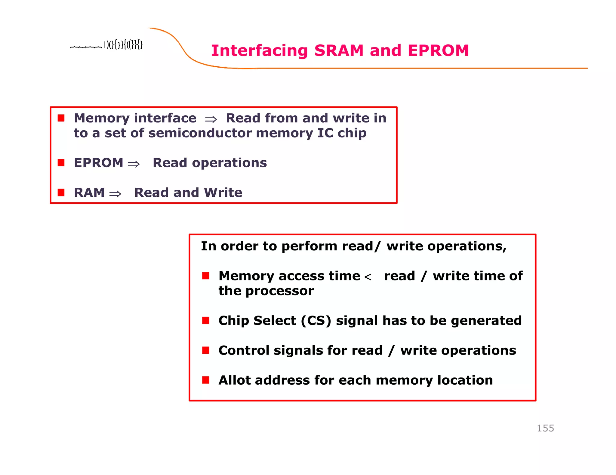 Interfacing SRAM and EPROM
155
8086 Microprocessor8086 Microprocessor8086 Microprocessor8086 Microprocessor
Memory interface ⇒⇒⇒⇒ Read from and write in
to a set of semiconductor memory IC chip
EPROM ⇒⇒⇒⇒ Read operations
RAM ⇒⇒⇒⇒ Read and Write
In order to perform read/ write operations,
Memory access time <<<< read / write time of
the processor
Chip Select (CS) signal has to be generated
Control signals for read / write operations
Allot address for each memory location
 