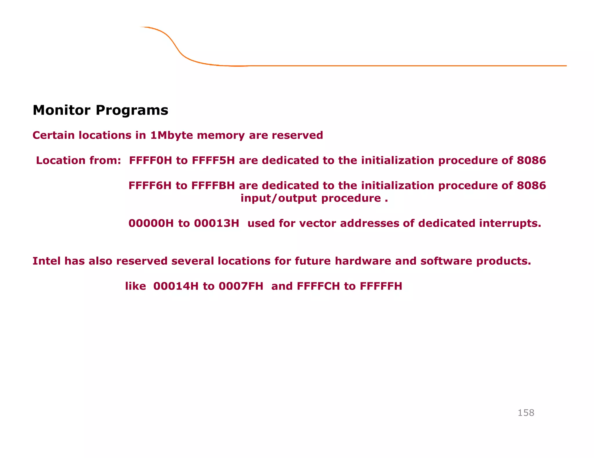 158
Monitor Programs
Certain locations in 1Mbyte memory are reserved
Location from: FFFF0H to FFFF5H are dedicated to the initialization procedure of 8086
FFFF6H to FFFFBH are dedicated to the initialization procedure of 8086
input/output procedure .
00000H to 00013H used for vector addresses of dedicated interrupts.
Intel has also reserved several locations for future hardware and software products.
like 00014H to 0007FH and FFFFCH to FFFFFH
 