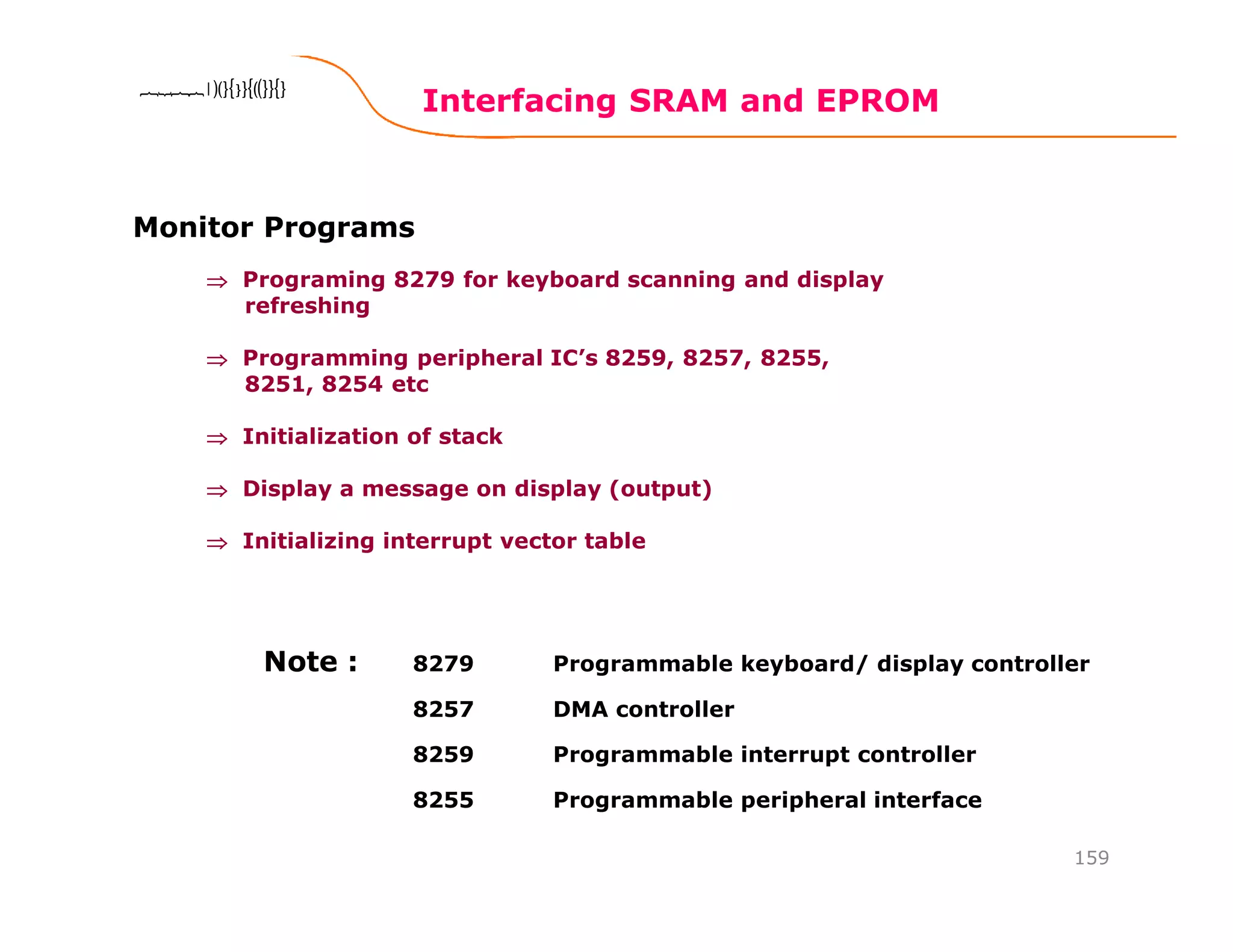 Interfacing SRAM and EPROM
159
8086 Microprocessor8086 Microprocessor8086 Microprocessor8086 Microprocessor
Monitor Programs
⇒⇒⇒⇒ Programing 8279 for keyboard scanning and display
refreshing
⇒⇒⇒⇒ Programming peripheral IC’s 8259, 8257, 8255,
8251, 8254 etc
⇒⇒⇒⇒ Initialization of stack
⇒⇒⇒⇒ Display a message on display (output)
⇒⇒⇒⇒ Initializing interrupt vector table
8279 Programmable keyboard/ display controller
8257 DMA controller
8259 Programmable interrupt controller
8255 Programmable peripheral interface
Note :
 