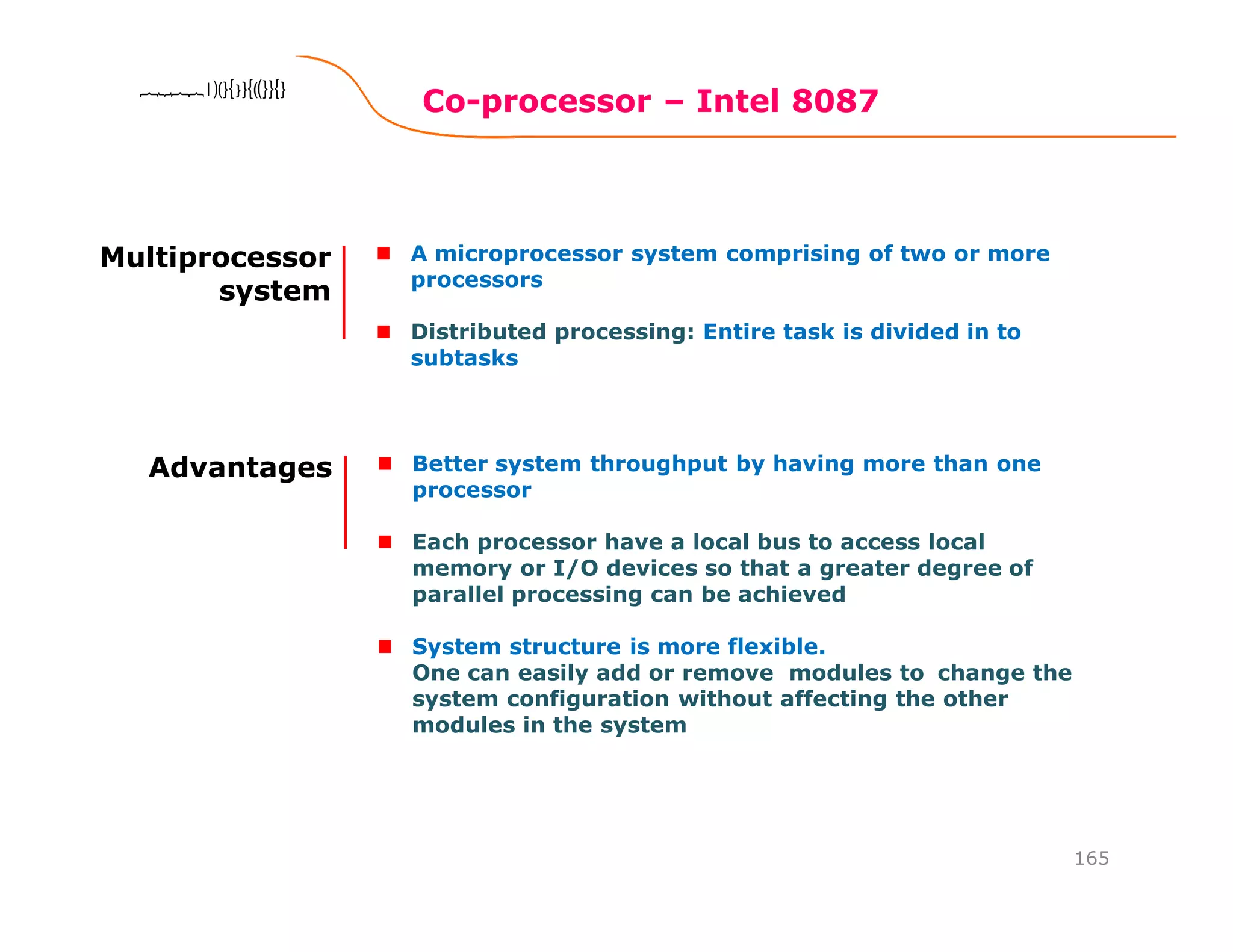Co-processor – Intel 8087
165
8086 Microprocessor8086 Microprocessor8086 Microprocessor8086 Microprocessor
Multiprocessor
system
A microprocessor system comprising of two or more
processors
Distributed processing: Entire task is divided in to
subtasks
Advantages Better system throughput by having more than one
processor
Each processor have a local bus to access local
memory or I/O devices so that a greater degree of
parallel processing can be achieved
System structure is more flexible.
One can easily add or remove modules to change the
system configuration without affecting the other
modules in the system
 