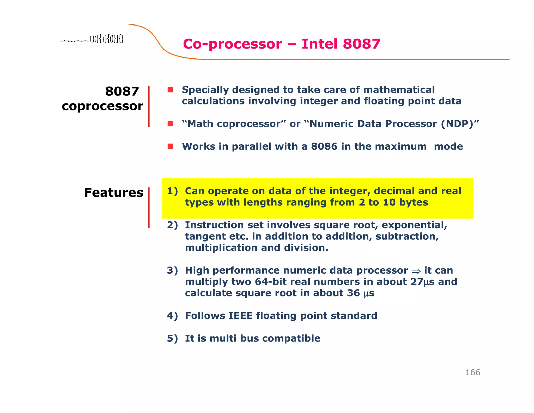 Co-processor – Intel 8087
166
8086 Microprocessor8086 Microprocessor8086 Microprocessor8086 Microprocessor
Specially designed to take care of mathematical
calculations involving integer and floating point data
“Math coprocessor” or “Numeric Data Processor (NDP)”
Works in parallel with a 8086 in the maximum mode
8087
coprocessor
1) Can operate on data of the integer, decimal and real
types with lengths ranging from 2 to 10 bytes
2) Instruction set involves square root, exponential,
tangent etc. in addition to addition, subtraction,
multiplication and division.
3) High performance numeric data processor ⇒⇒⇒⇒ it can
multiply two 64-bit real numbers in about 27µµµµs and
calculate square root in about 36 µµµµs
4) Follows IEEE floating point standard
5) It is multi bus compatible
Features
 
