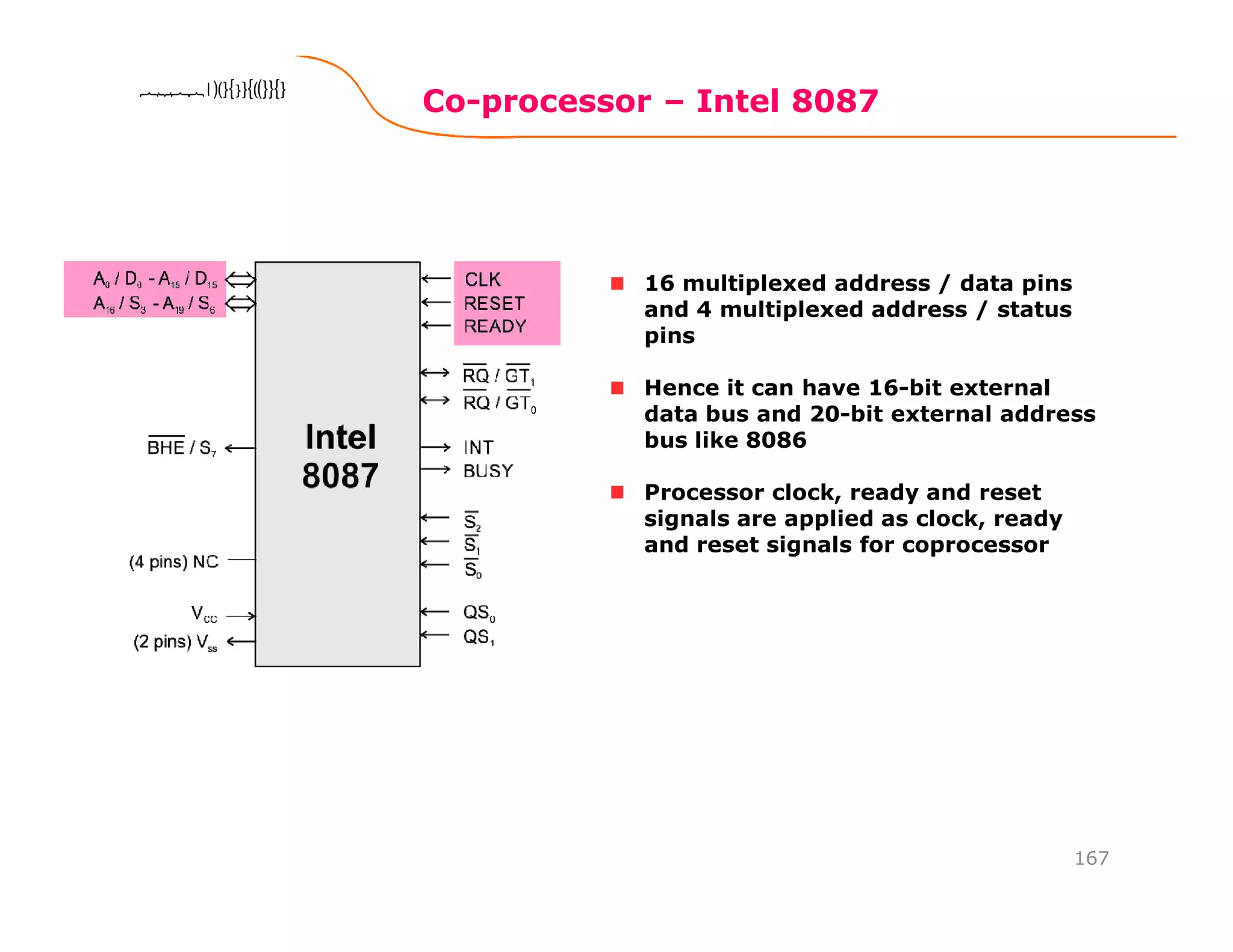 Co-processor – Intel 8087
167
8086 Microprocessor8086 Microprocessor8086 Microprocessor8086 Microprocessor
16 multiplexed address / data pins
and 4 multiplexed address / status
pins
Hence it can have 16-bit external
data bus and 20-bit external address
bus like 8086
Processor clock, ready and reset
signals are applied as clock, ready
and reset signals for coprocessor
 