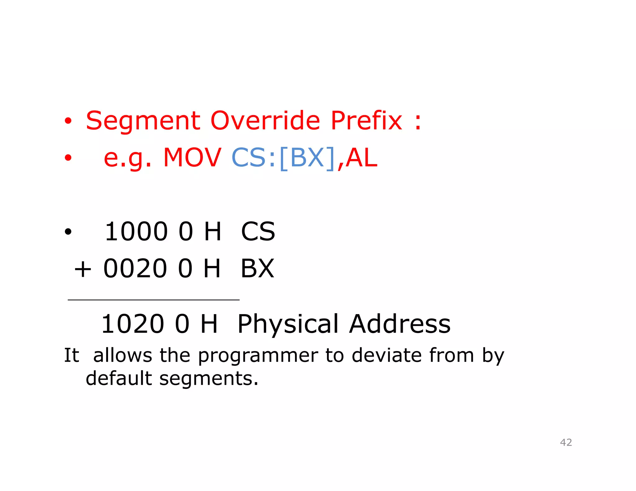 • Segment Override Prefix :
• e.g. MOV CS:[BX],AL
• 1000 0 H CS
+ 0020 0 H BX
_____________________
1020 0 H Physical Address
It allows the programmer to deviate from by
default segments.
42
 