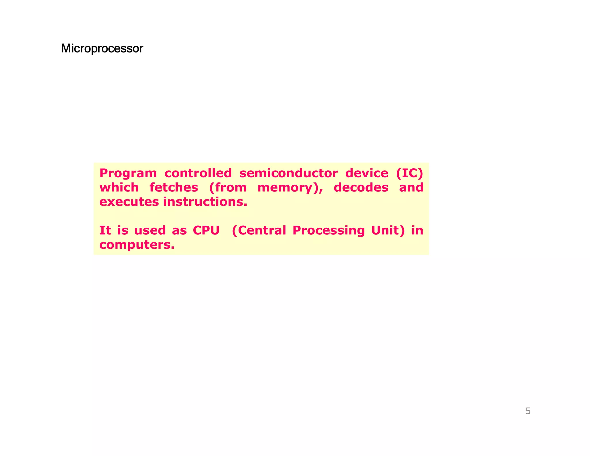 MicroprocessorMicroprocessorMicroprocessorMicroprocessor
Program controlled semiconductor device (IC)
which fetches (from memory), decodes and
executes instructions.
It is used as CPU (Central Processing Unit) in
computers.
5
 