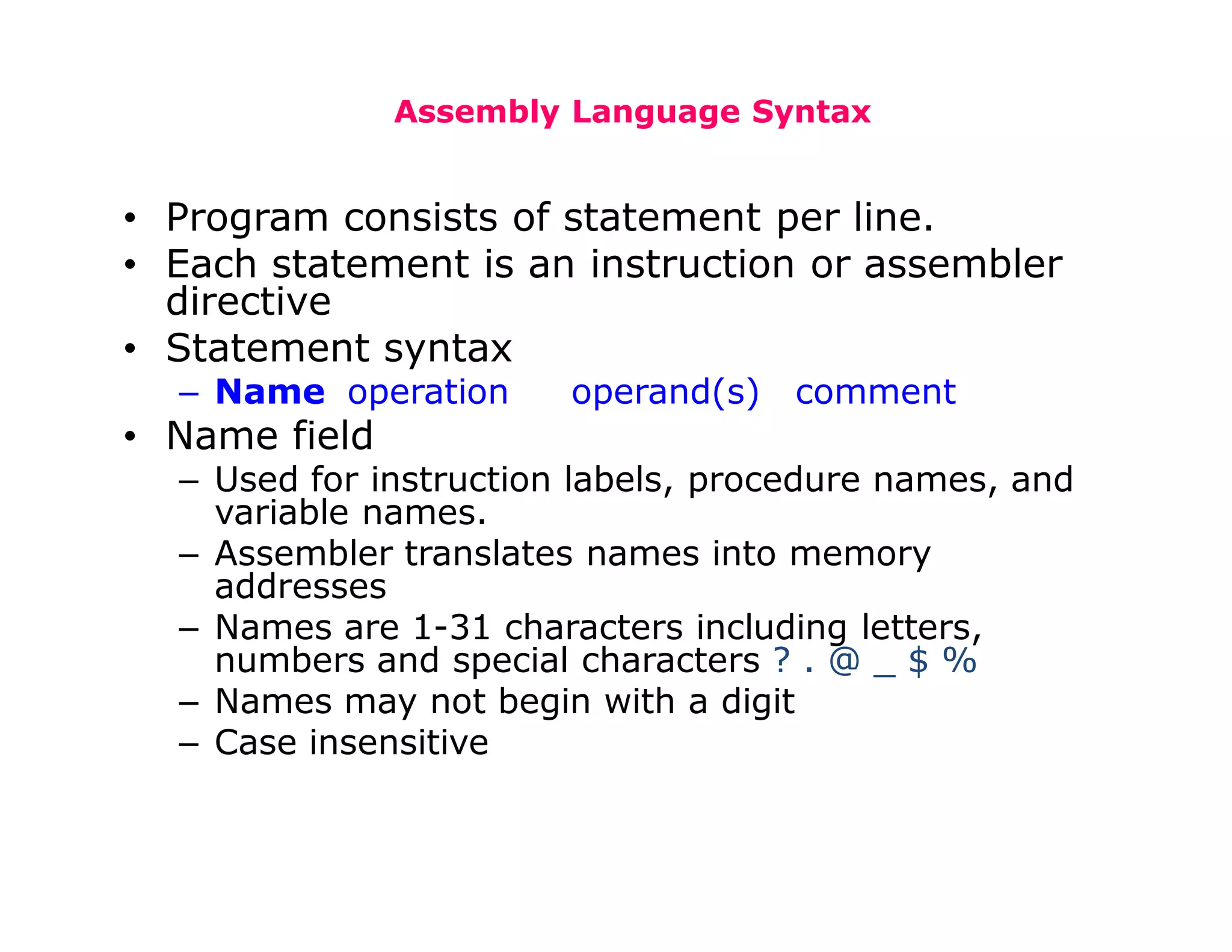 Assembly Language Syntax
• Program consists of statement per line.
• Each statement is an instruction or assembler
directive
• Statement syntax
– Name operation operand(s) comment
• Name field
– Used for instruction labels, procedure names, and
variable names.
– Assembler translates names into memory
addresses
– Names are 1-31 characters including letters,
numbers and special characters ? . @ _ $ %
– Names may not begin with a digit
– Case insensitive
 