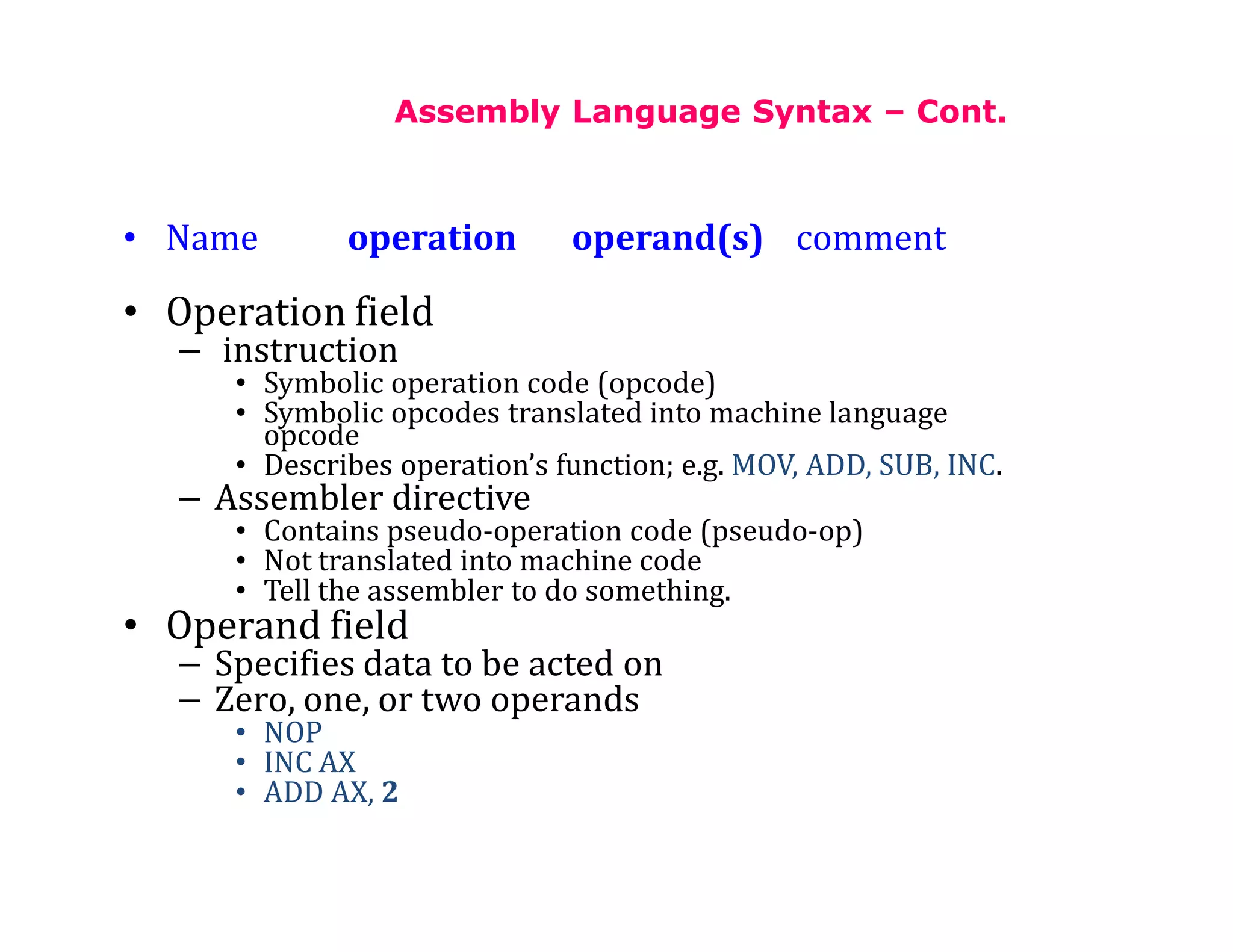 Assembly Language Syntax – Cont.
• Name operation operand(s) comment
• Operation field
– instruction
• Symbolic operation code (opcode)
• Symbolic opcodes translated into machine language
opcode
• Describes operation’s function; e.g. MOV, ADD, SUB, INC.
– Assembler directive
• Contains pseudo-operation code (pseudo-op)
• Not translated into machine code
• Tell the assembler to do something.
• Operand field
– Specifies data to be acted on
– Zero, one, or two operands
• NOP
• INC AX
• ADD AX, 2
 