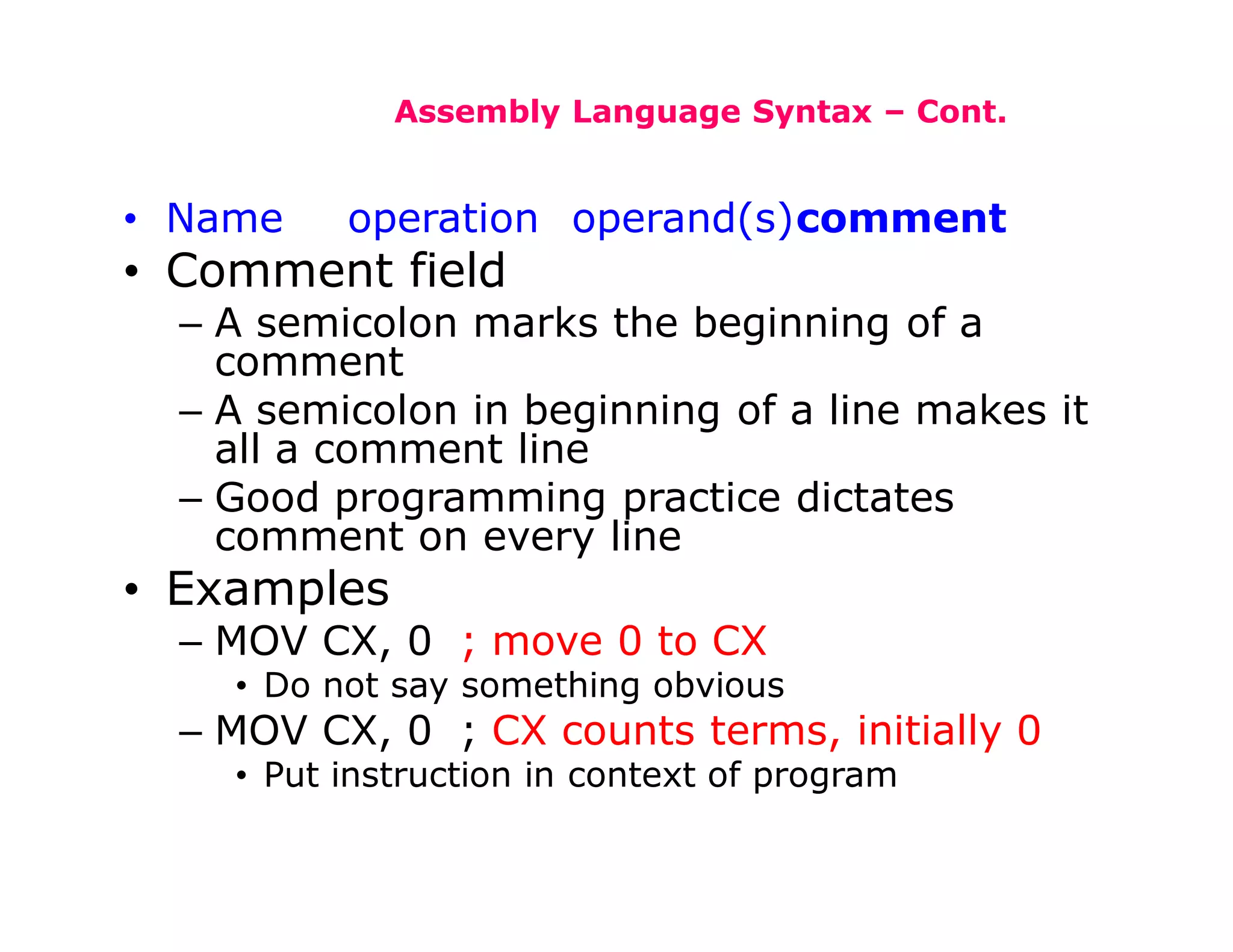Assembly Language Syntax – Cont.
• Name operation operand(s)comment
• Comment field
– A semicolon marks the beginning of a
comment
– A semicolon in beginning of a line makes it
all a comment line
– Good programming practice dictates
comment on every line
• Examples
– MOV CX, 0 ; move 0 to CX
• Do not say something obvious
– MOV CX, 0 ; CX counts terms, initially 0
• Put instruction in context of program
 