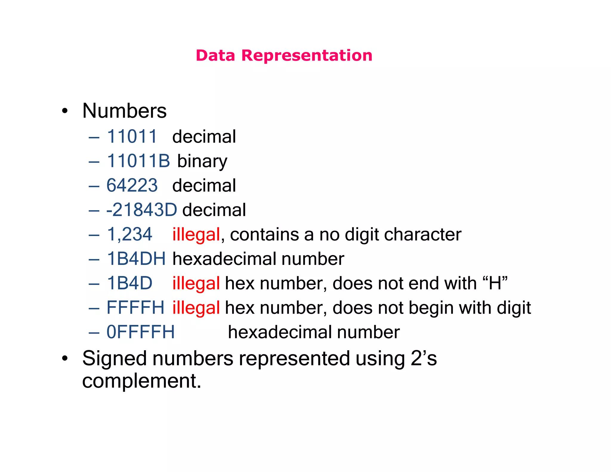 Data Representation
• Numbers
– 11011 decimal
– 11011B binary
– 64223 decimal
– -21843D decimal
– 1,234 illegal, contains a no digit character
– 1B4DH hexadecimal number
– 1B4D illegal hex number, does not end with “H”
– FFFFH illegal hex number, does not begin with digit
– 0FFFFH hexadecimal number
• Signed numbers represented using 2’s
complement.
 