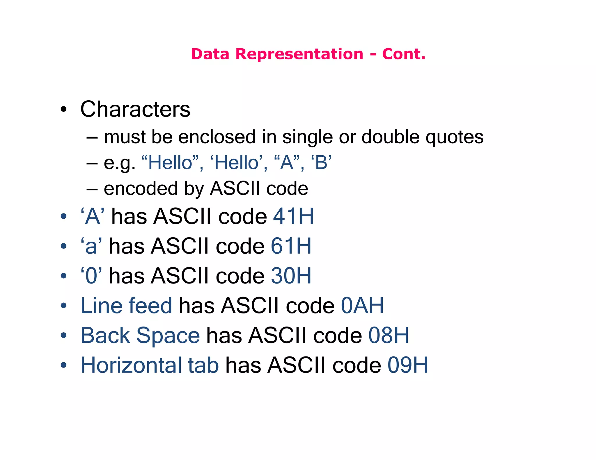 Data Representation - Cont.
• Characters
– must be enclosed in single or double quotes
– e.g. “Hello”, ‘Hello’, “A”, ‘B’
– encoded by ASCII code
• ‘A’ has ASCII code 41H
• ‘a’ has ASCII code 61H
• ‘0’ has ASCII code 30H
• Line feed has ASCII code 0AH
• Back Space has ASCII code 08H
• Horizontal tab has ASCII code 09H
 