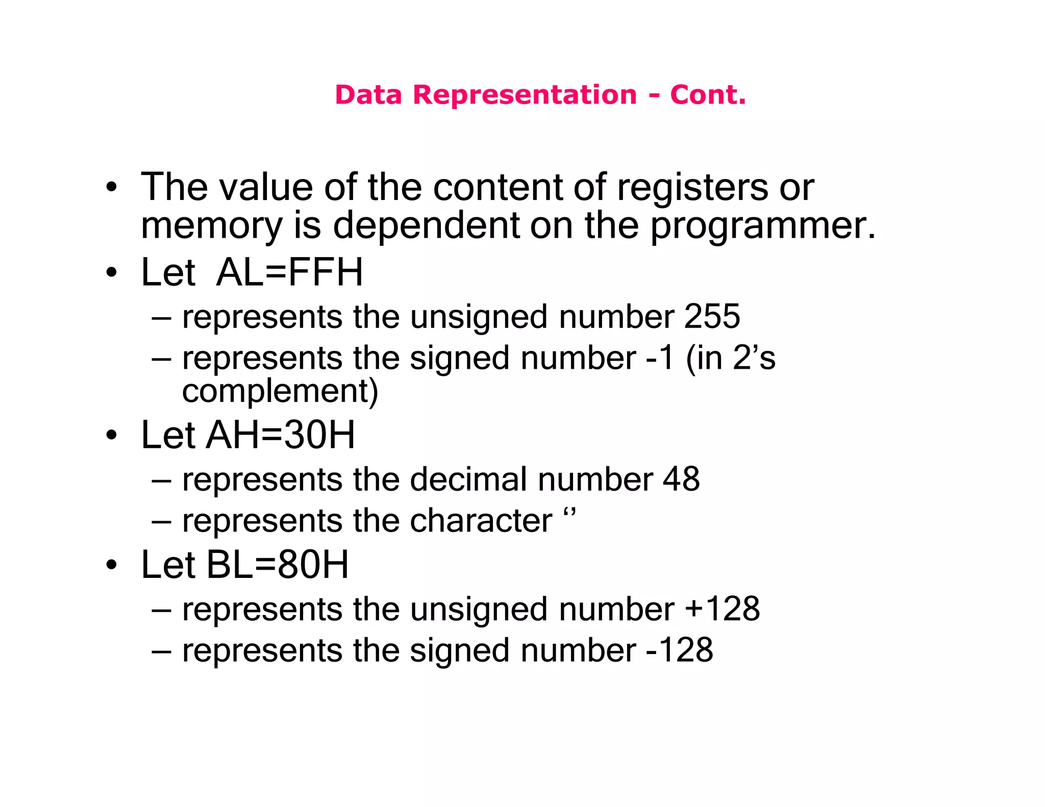 Data Representation - Cont.
• The value of the content of registers or
memory is dependent on the programmer.
• Let AL=FFH
– represents the unsigned number 255
– represents the signed number -1 (in 2’s
complement)
• Let AH=30H
– represents the decimal number 48
– represents the character ‘’
• Let BL=80H
– represents the unsigned number +128
– represents the signed number -128
 