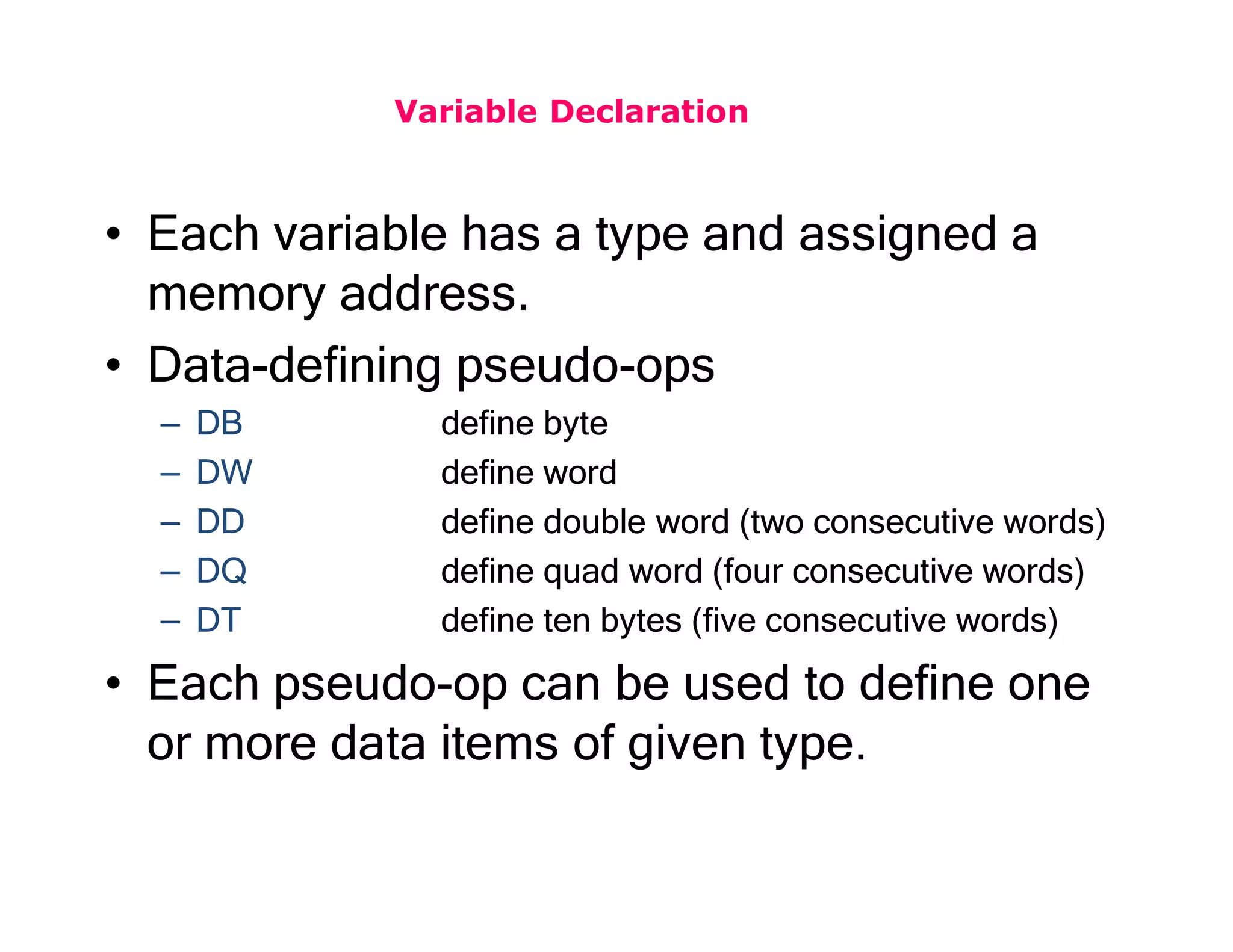 Variable Declaration
• Each variable has a type and assigned a
memory address.
• Data-defining pseudo-ops
– DB define byte
– DW define word
– DD define double word (two consecutive words)
– DQ define quad word (four consecutive words)
– DT define ten bytes (five consecutive words)
• Each pseudo-op can be used to define one
or more data items of given type.
 