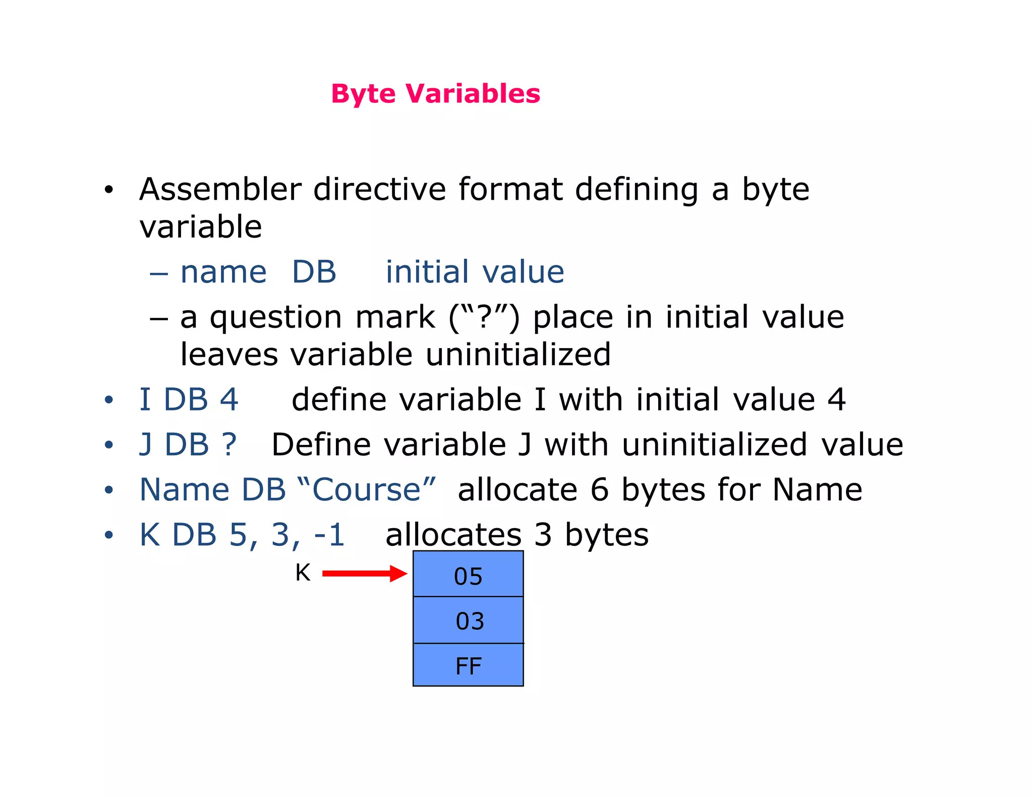 Byte Variables
• Assembler directive format defining a byte
variable
– name DB initial value
– a question mark (“?”) place in initial value
leaves variable uninitialized
• I DB 4 define variable I with initial value 4
• J DB ? Define variable J with uninitialized value
• Name DB “Course” allocate 6 bytes for Name
• K DB 5, 3, -1 allocates 3 bytes
05
03
FF
K
 
