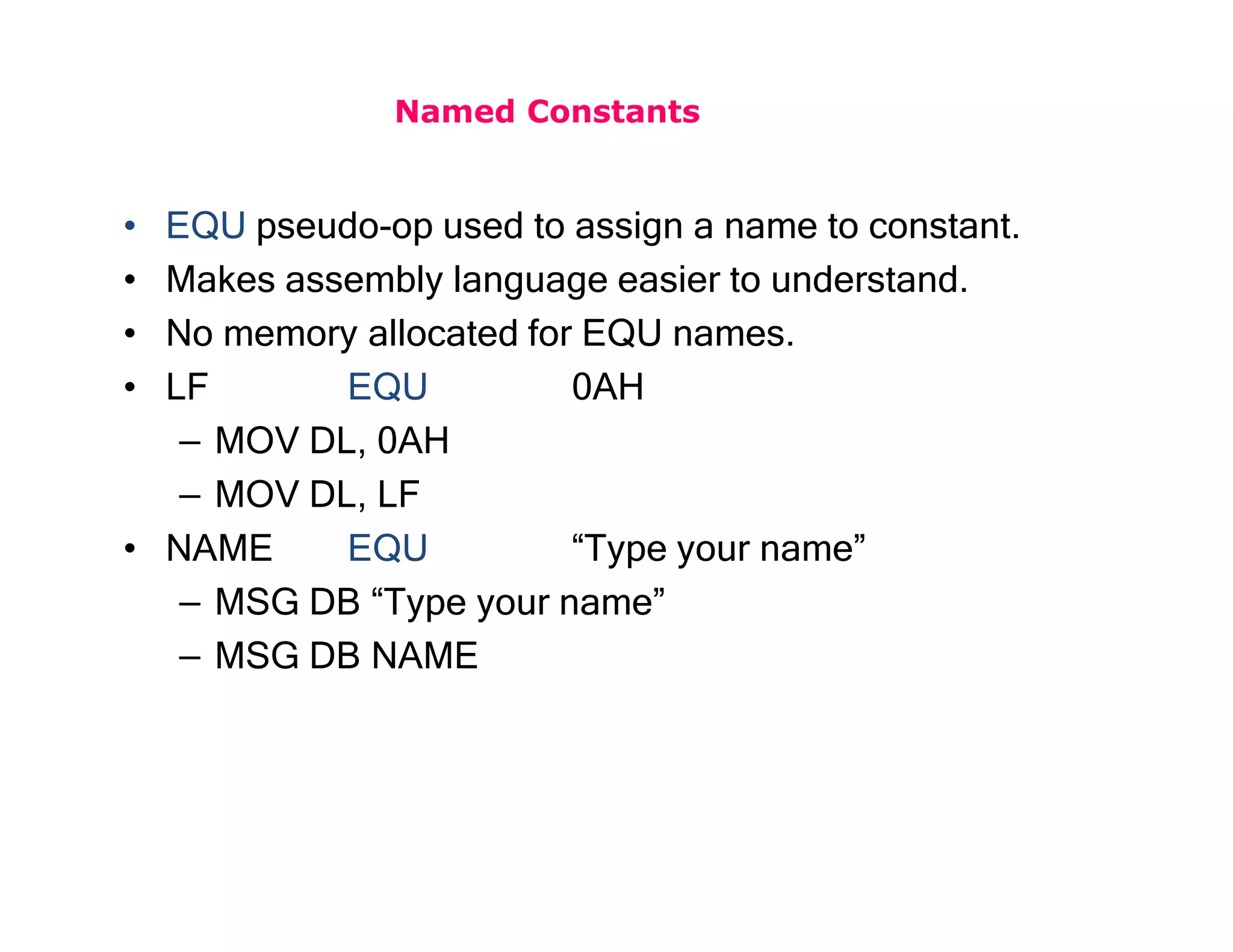 Named Constants
• EQU pseudo-op used to assign a name to constant.
• Makes assembly language easier to understand.
• No memory allocated for EQU names.
• LF EQU 0AH
– MOV DL, 0AH
– MOV DL, LF
• NAME EQU “Type your name”
– MSG DB “Type your name”
– MSG DB NAME
 