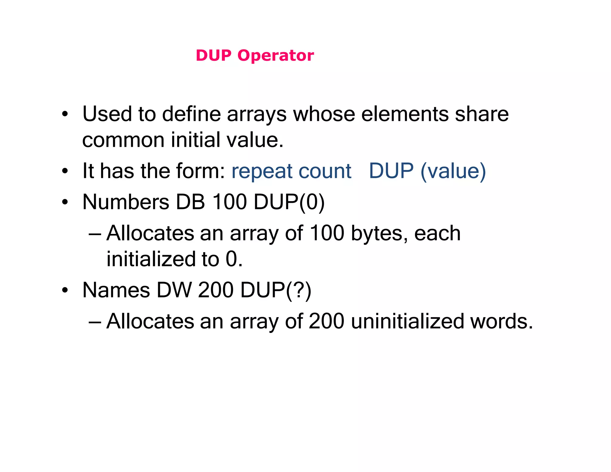 DUP Operator
• Used to define arrays whose elements share
common initial value.
• It has the form: repeat count DUP (value)
• Numbers DB 100 DUP(0)
– Allocates an array of 100 bytes, each
initialized to 0.
• Names DW 200 DUP(?)
– Allocates an array of 200 uninitialized words.
 
