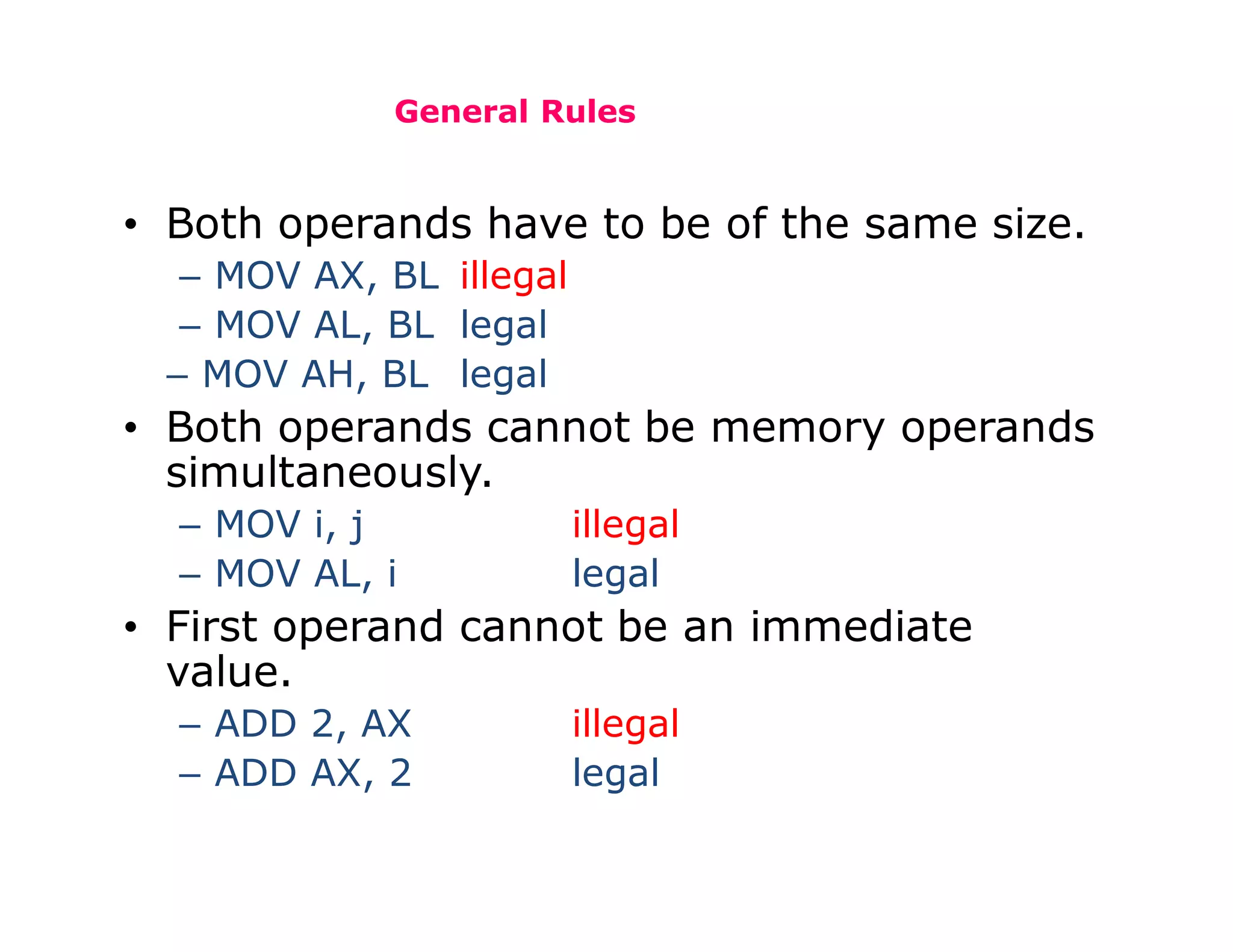 General Rules
• Both operands have to be of the same size.
– MOV AX, BL illegal
– MOV AL, BL legal
– MOV AH, BL legal
• Both operands cannot be memory operands
simultaneously.
– MOV i, j illegal
– MOV AL, i legal
• First operand cannot be an immediate
value.
– ADD 2, AX illegal
– ADD AX, 2 legal
 