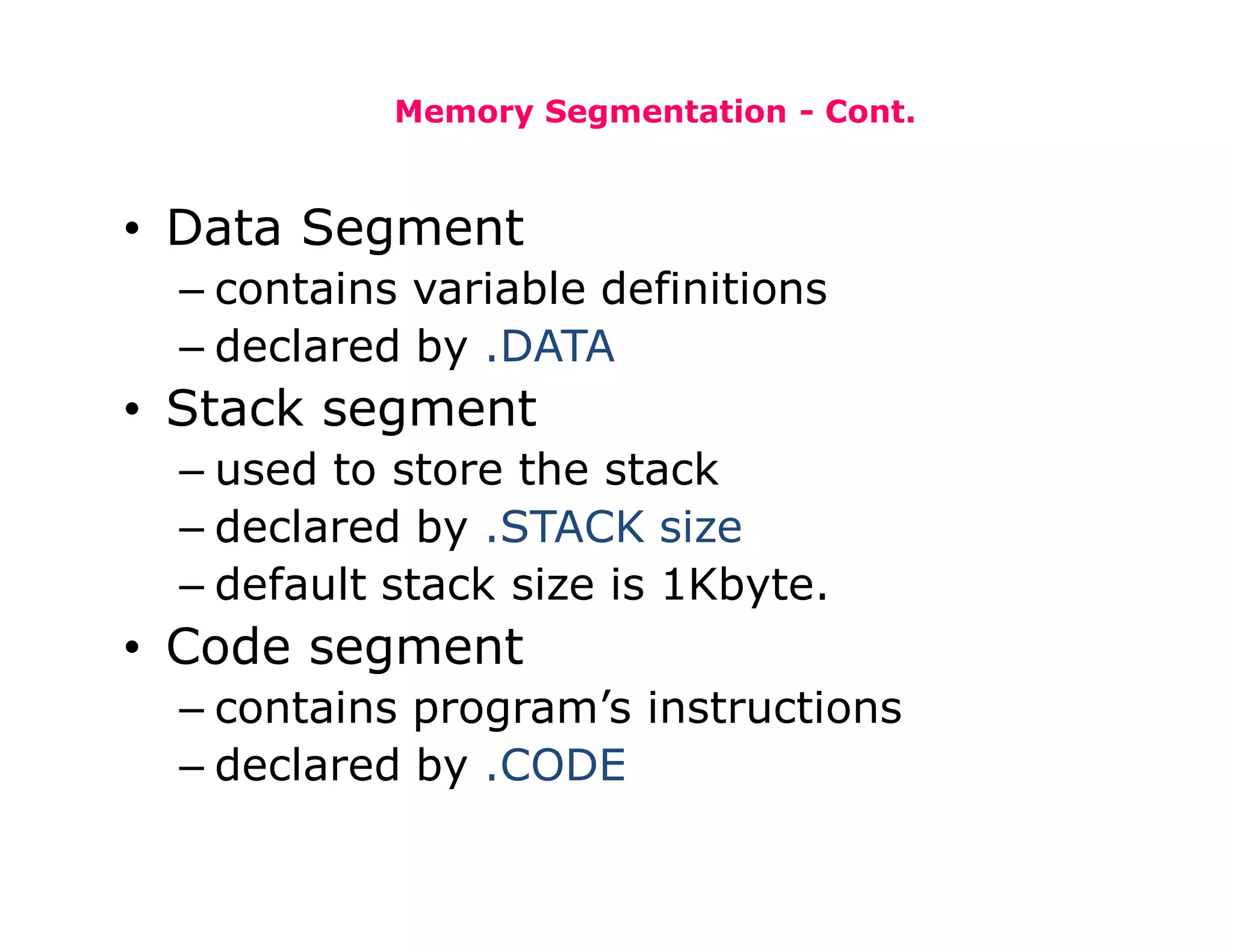 Memory Segmentation - Cont.
• Data Segment
– contains variable definitions
– declared by .DATA
• Stack segment
– used to store the stack
– declared by .STACK size
– default stack size is 1Kbyte.
• Code segment
– contains program’s instructions
– declared by .CODE
 