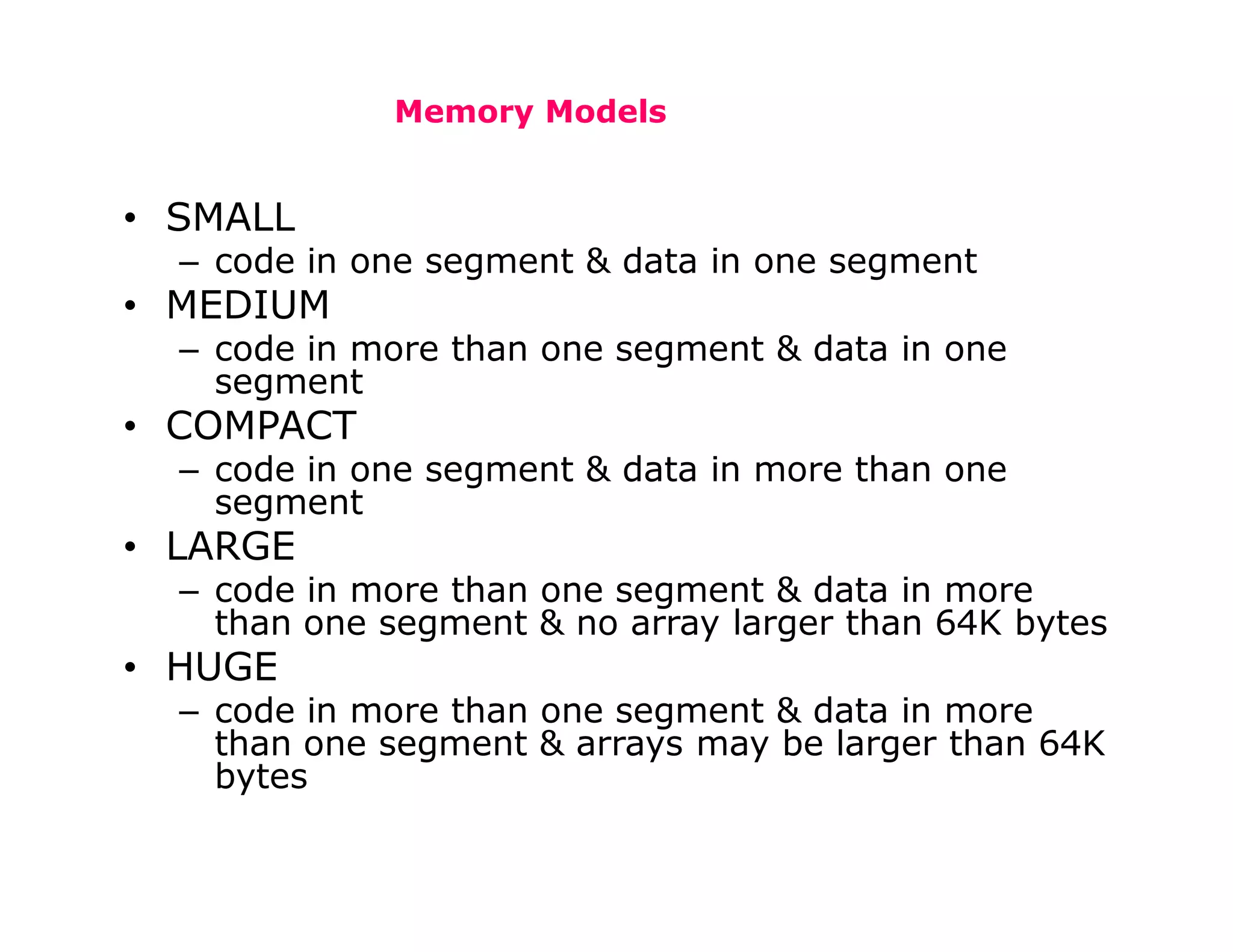 Memory Models
• SMALL
– code in one segment & data in one segment
• MEDIUM
– code in more than one segment & data in one
segment
• COMPACT
– code in one segment & data in more than one
segment
• LARGE
– code in more than one segment & data in more
than one segment & no array larger than 64K bytes
• HUGE
– code in more than one segment & data in more
than one segment & arrays may be larger than 64K
bytes
 