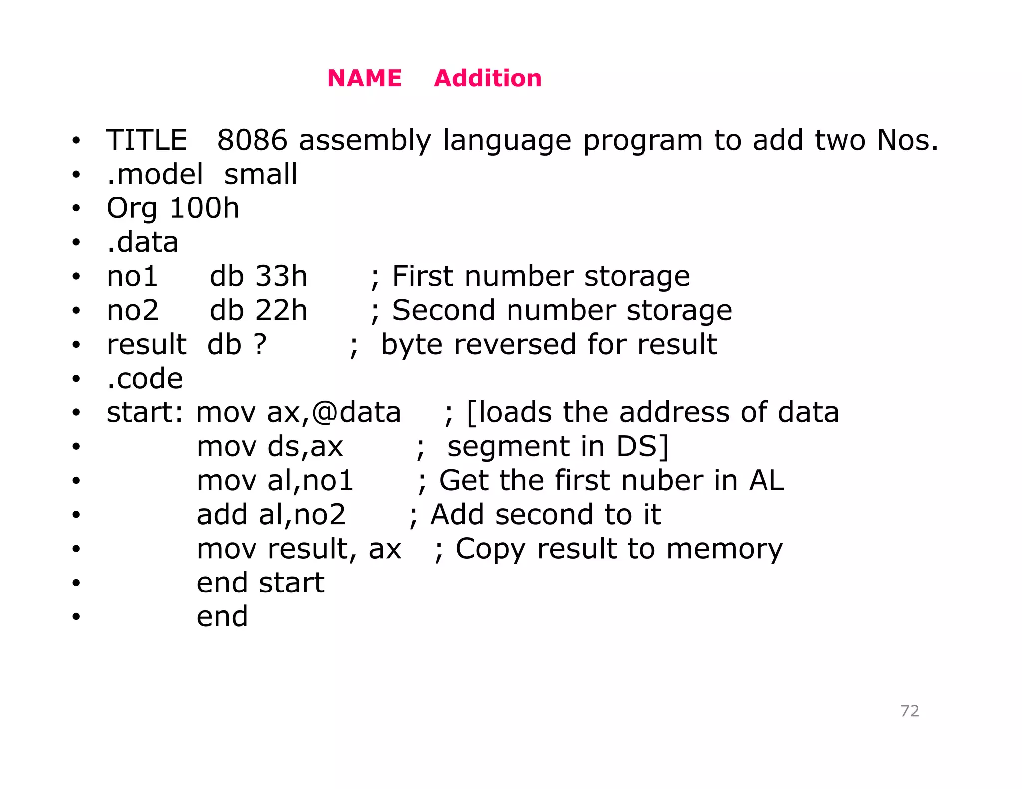 NAME Addition
• TITLE 8086 assembly language program to add two Nos.
• .model small
• Org 100h
• .data
• no1 db 33h ; First number storage
• no2 db 22h ; Second number storage
• result db ? ; byte reversed for result
• .code
• start: mov ax,@data ; [loads the address of data
• mov ds,ax ; segment in DS]
• mov al,no1 ; Get the first nuber in AL
• add al,no2 ; Add second to it
• mov result, ax ; Copy result to memory
• end start
• end
72
 