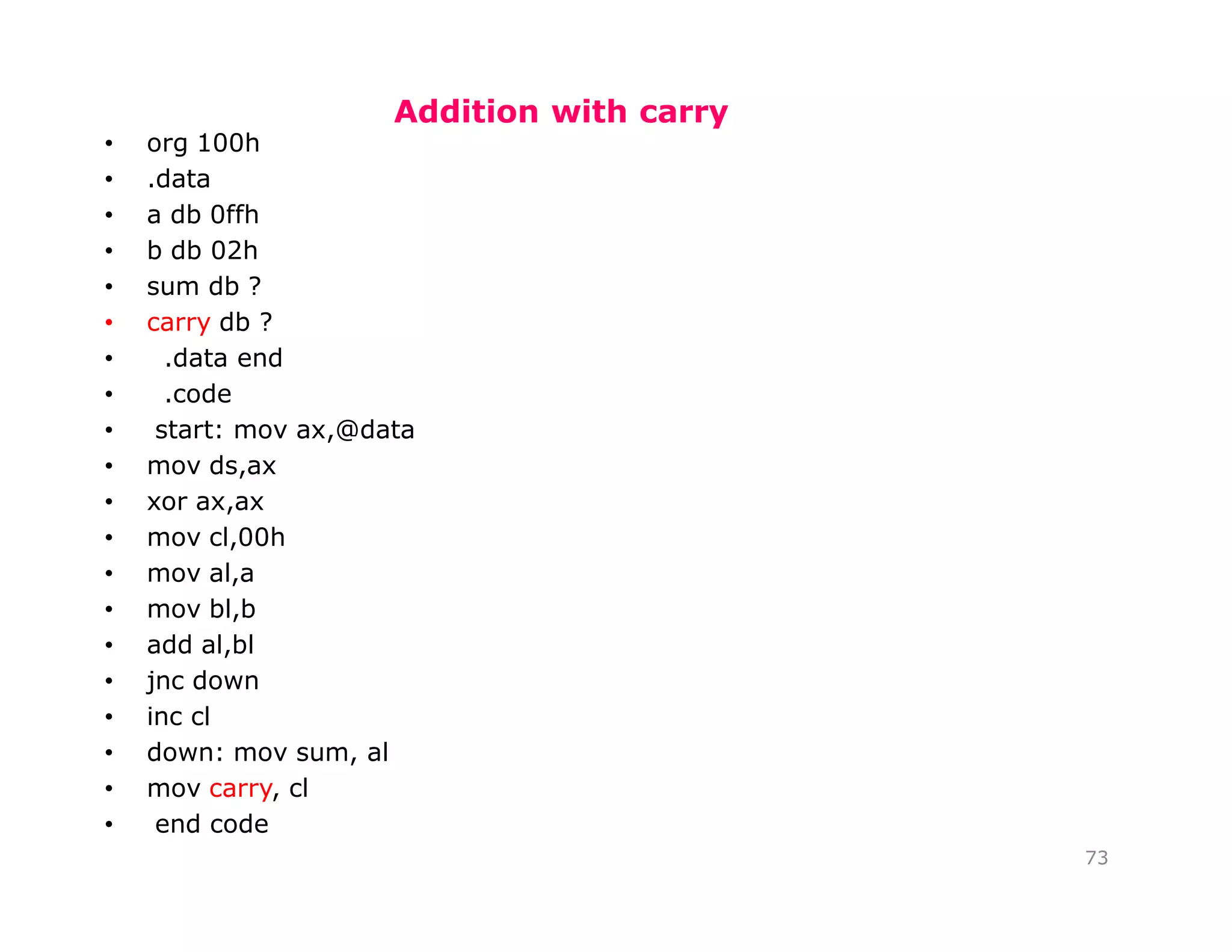 Addition with carry
73
• org 100h
• .data
• a db 0ffh
• b db 02h
• sum db ?
• carry db ?
• .data end
• .code
• start: mov ax,@data
• mov ds,ax
• xor ax,ax
• mov cl,00h
• mov al,a
• mov bl,b
• add al,bl
• jnc down
• inc cl
• down: mov sum, al
• mov carry, cl
• end code
 