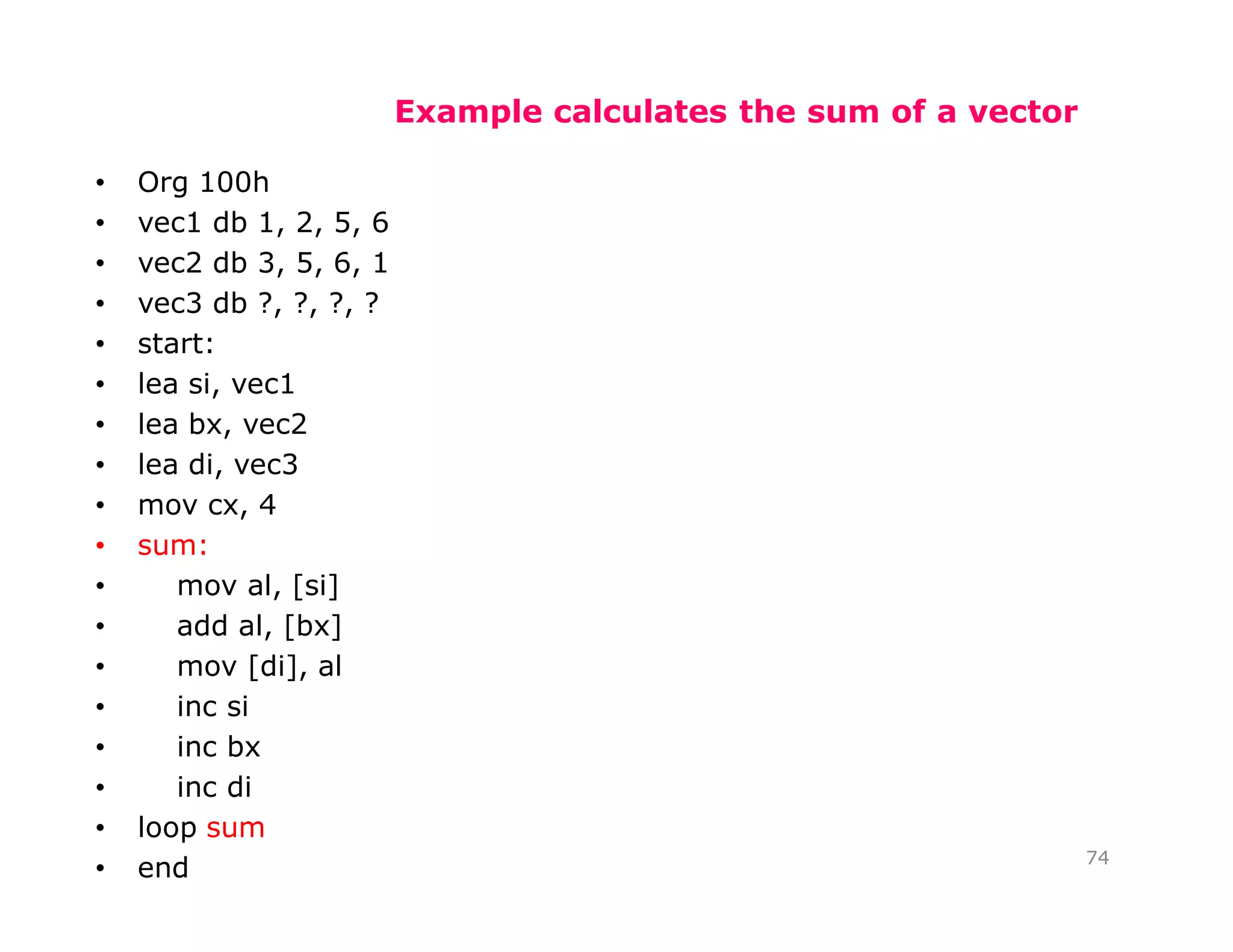 Example calculates the sum of a vector
• Org 100h
• vec1 db 1, 2, 5, 6
• vec2 db 3, 5, 6, 1
• vec3 db ?, ?, ?, ?
• start:
• lea si, vec1
• lea bx, vec2
• lea di, vec3
• mov cx, 4
• sum:
• mov al, [si]
• add al, [bx]
• mov [di], al
• inc si
• inc bx
• inc di
• loop sum
• end 74
 