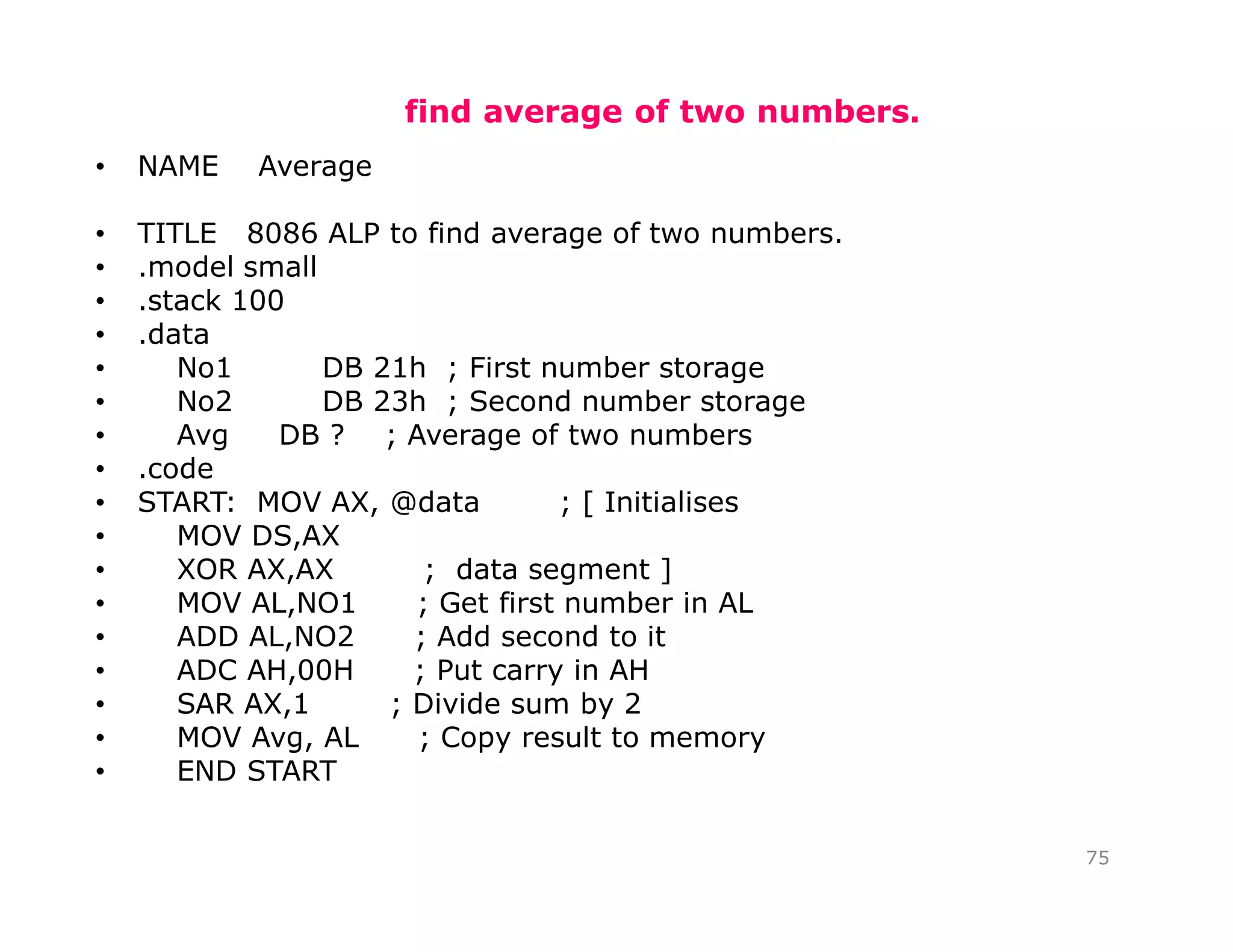 find average of two numbers.
• NAME Average
• TITLE 8086 ALP to find average of two numbers.
• .model small
• .stack 100
• .data
• No1 DB 21h ; First number storage
• No2 DB 23h ; Second number storage
• Avg DB ? ; Average of two numbers
• .code
• START: MOV AX, @data ; [ Initialises
• MOV DS,AX
• XOR AX,AX ; data segment ]
• MOV AL,NO1 ; Get first number in AL
• ADD AL,NO2 ; Add second to it
• ADC AH,00H ; Put carry in AH
• SAR AX,1 ; Divide sum by 2
• MOV Avg, AL ; Copy result to memory
• END START
75
 