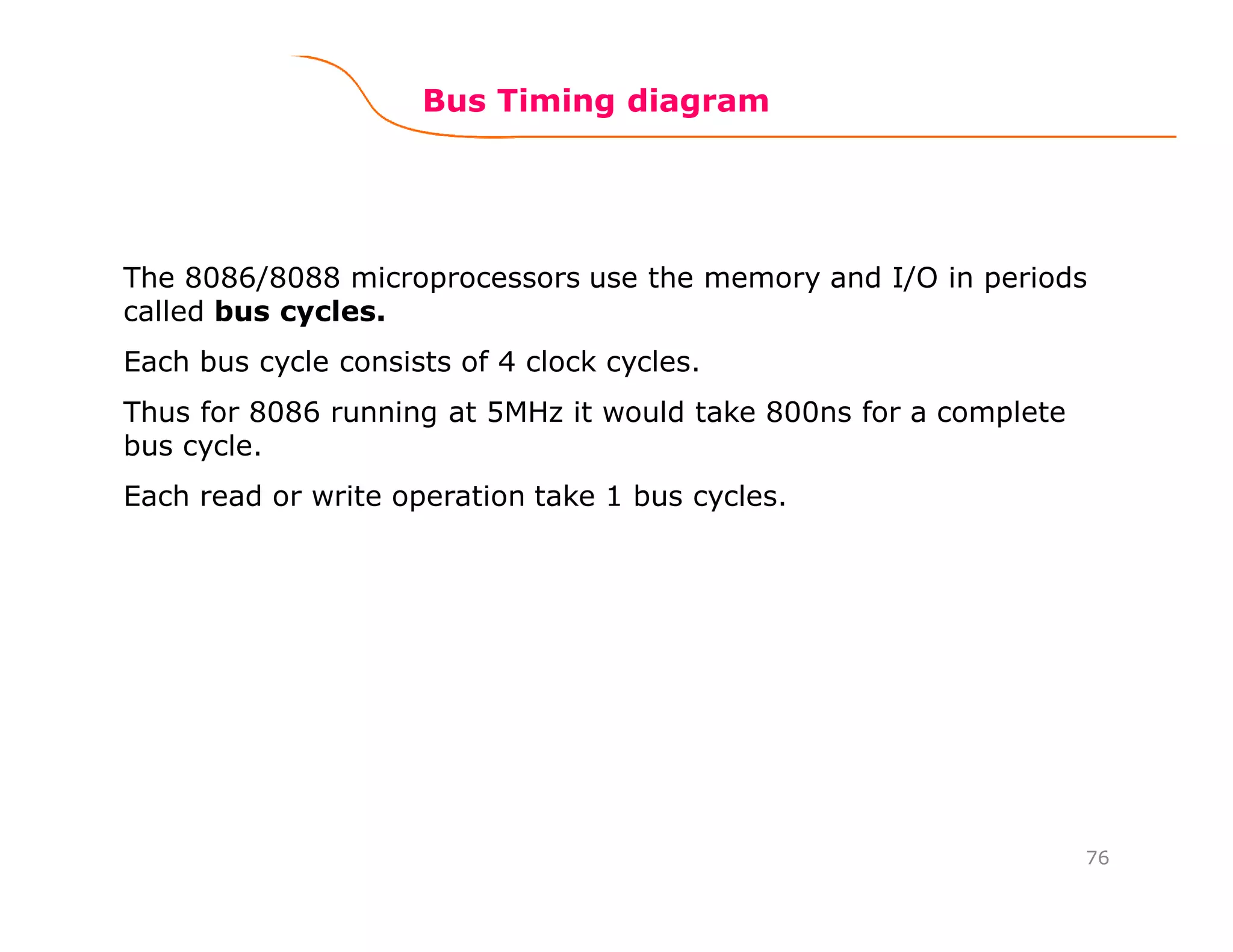 76
Bus Timing diagram
The 8086/8088 microprocessors use the memory and I/O in periods
called bus cycles.
Each bus cycle consists of 4 clock cycles.
Thus for 8086 running at 5MHz it would take 800ns for a complete
bus cycle.
Each read or write operation take 1 bus cycles.
 