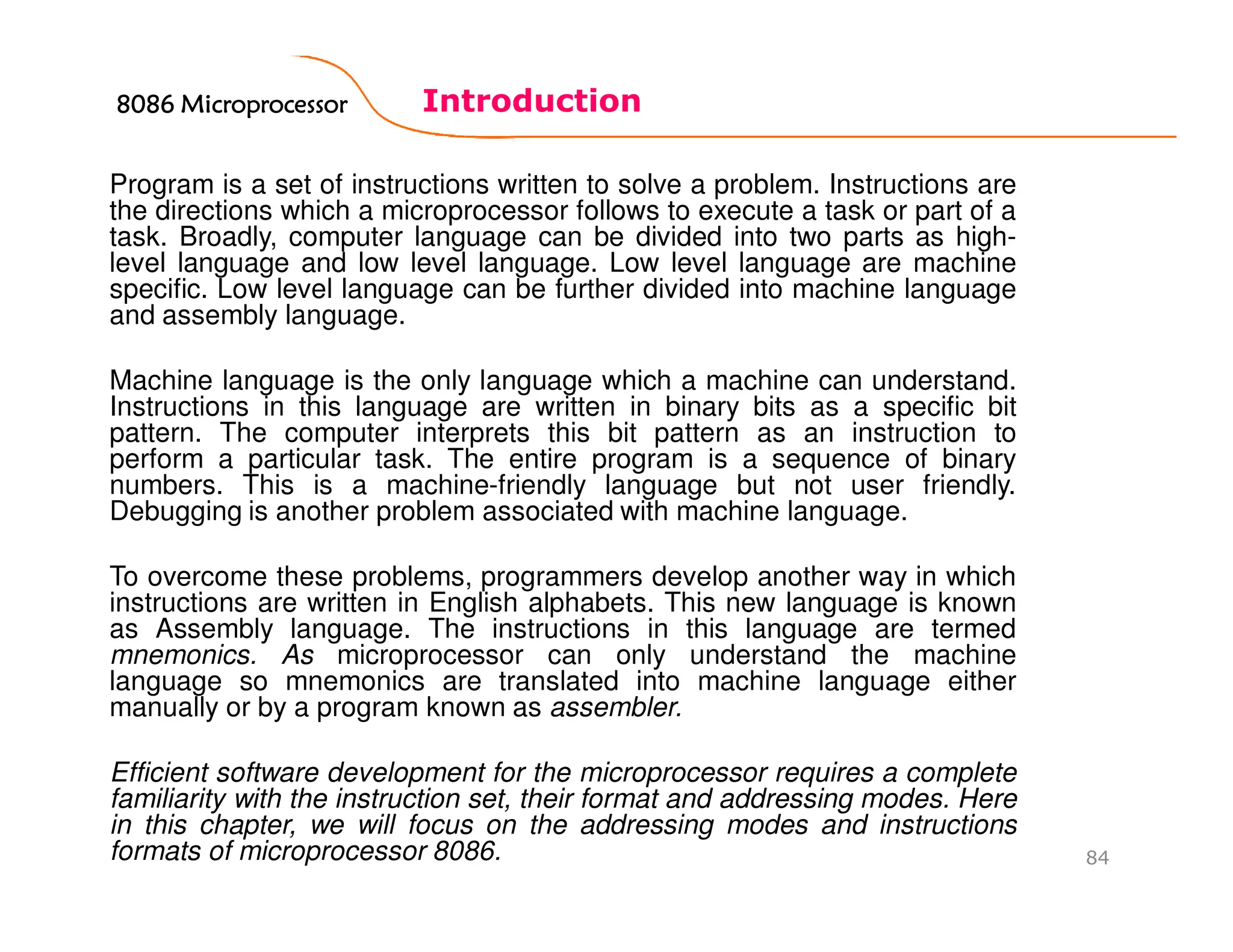 Introduction
84
Program is a set of instructions written to solve a problem. Instructions are
the directions which a microprocessor follows to execute a task or part of a
task. Broadly, computer language can be divided into two parts as high-
level language and low level language. Low level language are machine
specific. Low level language can be further divided into machine language
and assembly language.
Machine language is the only language which a machine can understand.
Instructions in this language are written in binary bits as a specific bit
pattern. The computer interprets this bit pattern as an instruction to
perform a particular task. The entire program is a sequence of binary
numbers. This is a machine-friendly language but not user friendly.
Debugging is another problem associated with machine language.
To overcome these problems, programmers develop another way in which
instructions are written in English alphabets. This new language is known
as Assembly language. The instructions in this language are termed
mnemonics. As microprocessor can only understand the machine
language so mnemonics are translated into machine language either
manually or by a program known as assembler.
Efficient software development for the microprocessor requires a complete
familiarity with the instruction set, their format and addressing modes. Here
in this chapter, we will focus on the addressing modes and instructions
formats of microprocessor 8086.
8086 Microprocessor8086 Microprocessor8086 Microprocessor8086 Microprocessor
 