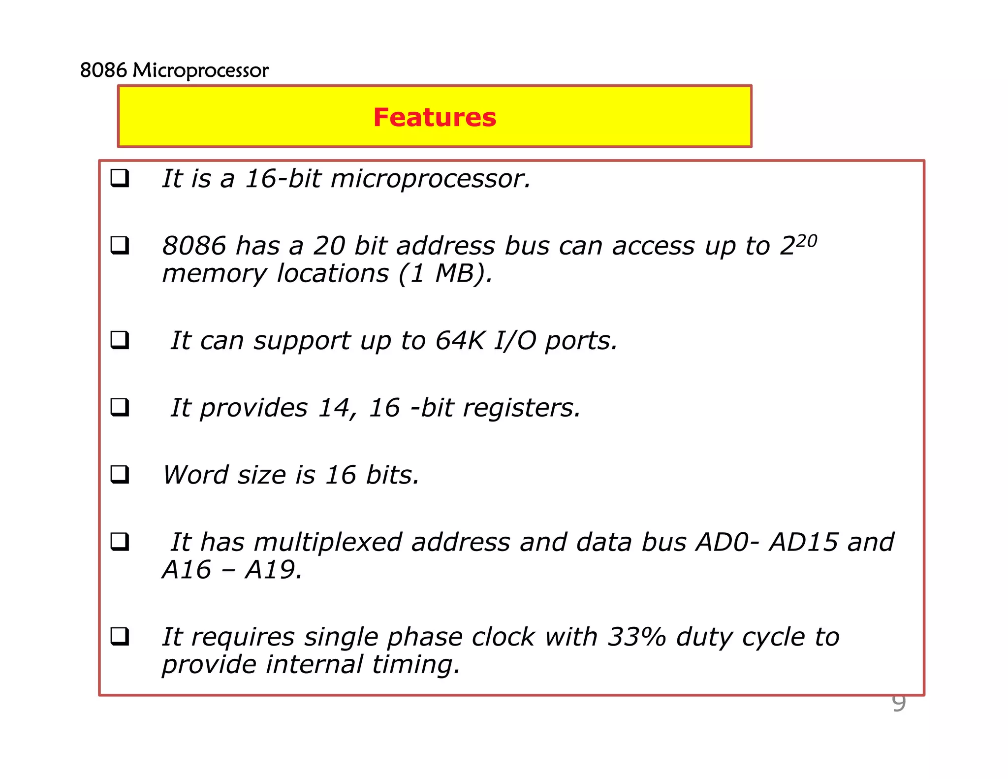 9
Features
It is a 16-bit microprocessor.
8086 has a 20 bit address bus can access up to 220
memory locations (1 MB).
It can support up to 64K I/O ports.
It provides 14, 16 -bit registers.
Word size is 16 bits.
It has multiplexed address and data bus AD0- AD15 and
A16 – A19.
It requires single phase clock with 33% duty cycle to
provide internal timing.
8086 Microprocessor8086 Microprocessor8086 Microprocessor8086 Microprocessor
 