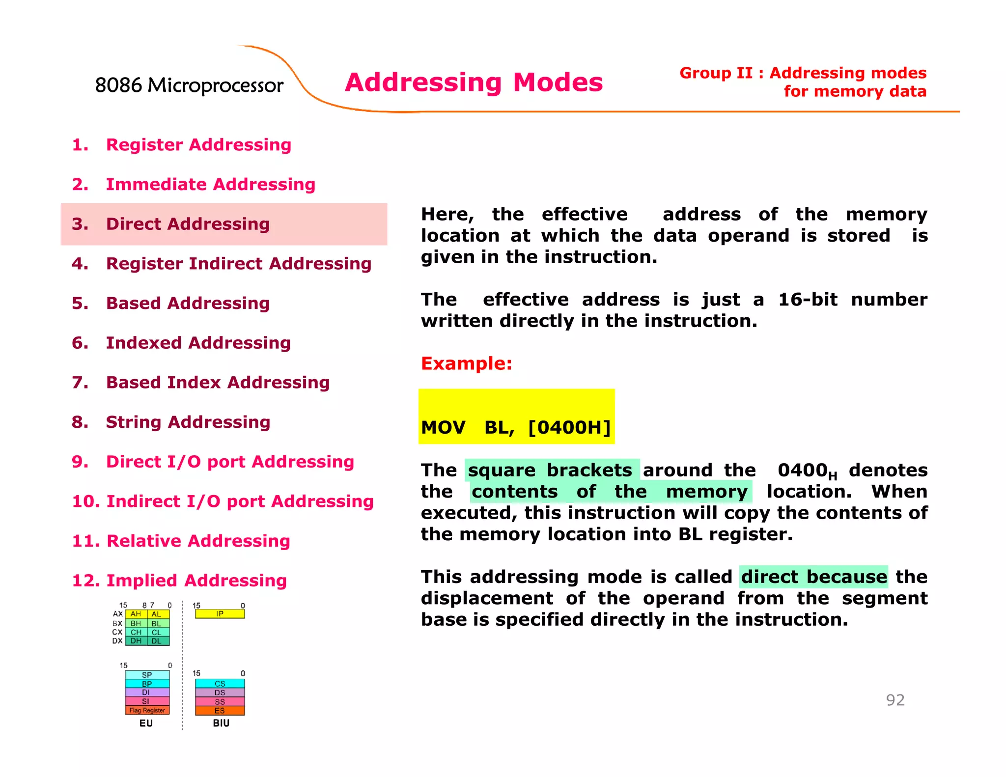 Addressing Modes
92
1. Register Addressing
2. Immediate Addressing
3. Direct Addressing
4. Register Indirect Addressing
5. Based Addressing
6. Indexed Addressing
7. Based Index Addressing
8. String Addressing
9. Direct I/O port Addressing
10. Indirect I/O port Addressing
11. Relative Addressing
12. Implied Addressing
Here, the effective address of the memory
location at which the data operand is stored is
given in the instruction.
The effective address is just a 16-bit number
written directly in the instruction.
Example:
MOV BL, [0400H]
The square brackets around the 0400H denotes
the contents of the memory location. When
executed, this instruction will copy the contents of
the memory location into BL register.
This addressing mode is called direct because the
displacement of the operand from the segment
base is specified directly in the instruction.
Group II : Addressing modes
for memory data8086 Microprocessor8086 Microprocessor8086 Microprocessor8086 Microprocessor
 