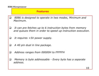 10
8086 is designed to operate in two modes, Minimum and
Maximum.
It can pre fetches up to 6 instruction bytes from memory
and queues them in order to speed up instruction execution.
It requires +5V power supply.
A 40 pin dual in line package.
Address ranges from 00000H to FFFFFH
Memory is byte addressable - Every byte has a separate
address.
10
Features
8086 Microprocessor8086 Microprocessor8086 Microprocessor8086 Microprocessor
 