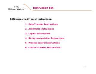 1. Data Transfer Instructions
2. Arithmetic Instructions
3. Logical Instructions
4. String manipulation Instructions
5. Process Control Instructions
6. Control Transfer Instructions
Instruction Set
102
8086808680868086
MicroprocessorMicroprocessorMicroprocessorMicroprocessor
8086 supports 6 types of instructions.
 