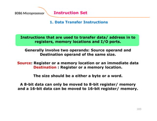 1. Data Transfer Instructions
Instruction Set
103
Instructions that are used to transfer data/ address in to
registers, memory locations and I/O ports.
Generally involve two operands: Source operand and
Destination operand of the same size.
Source: Register or a memory location or an immediate data
Destination : Register or a memory location.
The size should be a either a byte or a word.
A 8-bit data can only be moved to 8-bit register/ memory
and a 16-bit data can be moved to 16-bit register/ memory.
8086 Microprocessor8086 Microprocessor8086 Microprocessor8086 Microprocessor
 