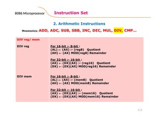 2. Arithmetic Instructions
Instruction Set
113
Mnemonics: ADD, ADC, SUB, SBB, INC, DEC, MUL, DIV, CMP…
DIV reg/ mem
DIV reg
DIV mem
For 16-bit :- 8-bit :
(AL) ←←←← (AX) :- (reg8) Quotient
(AH) ←←←← (AX) MOD(reg8) Remainder
For 32-bit :- 16-bit :
(AX) ←←←← (DX)(AX) :- (reg16) Quotient
(DX) ←←←← (DX)(AX) MOD(reg16) Remainder
For 16-bit :- 8-bit :
(AL) ←←←← (AX) :- (mem8) Quotient
(AH) ←←←← (AX) MOD(mem8) Remainder
For 32-bit :- 16-bit :
(AX) ←←←← (DX)(AX) :- (mem16) Quotient
(DX) ←←←← (DX)(AX) MOD(mem16) Remainder
8086 Microprocessor8086 Microprocessor8086 Microprocessor8086 Microprocessor
 