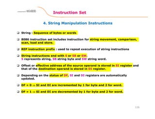 4. String Manipulation Instructions
Instruction Set
126
8086 Microprocessor8086 Microprocessor8086 Microprocessor8086 Microprocessor
String : Sequence of bytes or words
8086 instruction set includes instruction for string movement, comparison,
scan, load and store.
REP instruction prefix : used to repeat execution of string instructions
String instructions end with S or SB or SW.
S represents string, SB string byte and SW string word.
Offset or effective address of the source operand is stored in SI register and
that of the destination operand is stored in DI register.
Depending on the status of DF, SI and DI registers are automatically
updated.
DF = 0 ⇒⇒⇒⇒ SI and DI are incremented by 1 for byte and 2 for word.
DF = 1 ⇒⇒⇒⇒ SI and DI are decremented by 1 for byte and 2 for word.
 