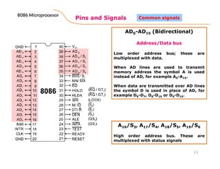 Pins and Signals
8086 Microprocessor8086 Microprocessor8086 Microprocessor8086 Microprocessor
13
Common signals
AD0-AD15 (Bidirectional)
Address/Data bus
Low order address bus; these are
multiplexed with data.
When AD lines are used to transmit
memory address the symbol A is used
instead of AD, for example A0-A15.
When data are transmitted over AD lines
the symbol D is used in place of AD, for
example D0-D7, D8-D15 or D0-D15.
A16/S3, A17/S4, A18/S5, A19/S6
High order address bus. These are
multiplexed with status signals
 