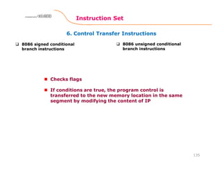 6. Control Transfer Instructions
Instruction Set
135
8086 Microprocessor8086 Microprocessor8086 Microprocessor8086 Microprocessor
8086 signed conditional
branch instructions
8086 unsigned conditional
branch instructions
Checks flags
If conditions are true, the program control is
transferred to the new memory location in the same
segment by modifying the content of IP
 
