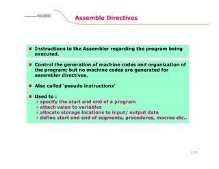 Assemble Directives
139
8086 Microprocessor8086 Microprocessor8086 Microprocessor8086 Microprocessor
Instructions to the Assembler regarding the program being
executed.
Control the generation of machine codes and organization of
the program; but no machine codes are generated for
assembler directives.
Also called ‘pseudo instructions’
Used to :
› specify the start and end of a program
› attach value to variables
› allocate storage locations to input/ output data
› define start and end of segments, procedures, macros etc..
 