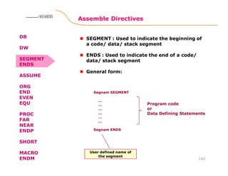Assemble Directives
142
8086 Microprocessor8086 Microprocessor8086 Microprocessor8086 Microprocessor
SEGMENT : Used to indicate the beginning of
a code/ data/ stack segment
ENDS : Used to indicate the end of a code/
data/ stack segment
General form:
Segnam SEGMENT
…
…
…
…
…
…
Segnam ENDS
Program code
or
Data Defining Statements
User defined name of
the segment
DB
DW
SEGMENT
ENDS
ASSUME
ORG
END
EVEN
EQU
PROC
FAR
NEAR
ENDP
SHORT
MACRO
ENDM
 