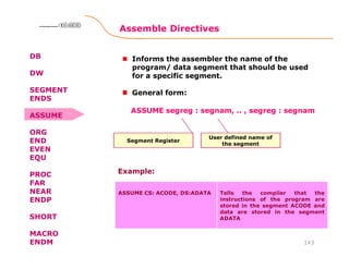 Assemble Directives
143
8086 Microprocessor8086 Microprocessor8086 Microprocessor8086 Microprocessor
DB
DW
SEGMENT
ENDS
ASSUME
ORG
END
EVEN
EQU
PROC
FAR
NEAR
ENDP
SHORT
MACRO
ENDM
Informs the assembler the name of the
program/ data segment that should be used
for a specific segment.
General form:
Segment Register
ASSUME segreg : segnam, .. , segreg : segnam
User defined name of
the segment
ASSUME CS: ACODE, DS:ADATA Tells the compiler that the
instructions of the program are
stored in the segment ACODE and
data are stored in the segment
ADATA
Example:
 
