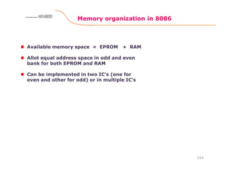 Memory organization in 8086
154
8086 Microprocessor8086 Microprocessor8086 Microprocessor8086 Microprocessor
Available memory space = EPROM + RAM
Allot equal address space in odd and even
bank for both EPROM and RAM
Can be implemented in two IC’s (one for
even and other for odd) or in multiple IC’s
 