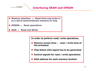 Interfacing SRAM and EPROM
155
8086 Microprocessor8086 Microprocessor8086 Microprocessor8086 Microprocessor
Memory interface ⇒⇒⇒⇒ Read from and write in
to a set of semiconductor memory IC chip
EPROM ⇒⇒⇒⇒ Read operations
RAM ⇒⇒⇒⇒ Read and Write
In order to perform read/ write operations,
Memory access time <<<< read / write time of
the processor
Chip Select (CS) signal has to be generated
Control signals for read / write operations
Allot address for each memory location
 