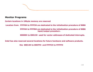 158
Monitor Programs
Certain locations in 1Mbyte memory are reserved
Location from: FFFF0H to FFFF5H are dedicated to the initialization procedure of 8086
FFFF6H to FFFFBH are dedicated to the initialization procedure of 8086
input/output procedure .
00000H to 00013H used for vector addresses of dedicated interrupts.
Intel has also reserved several locations for future hardware and software products.
like 00014H to 0007FH and FFFFCH to FFFFFH
 